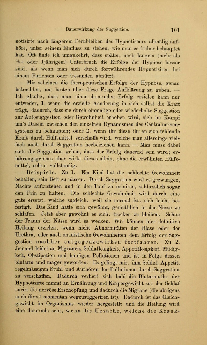 Dauerwirkung der Suggestion. IQ]^ notisirte nach längerem Fernbleiben des Hypnotiseurs allmälig auf- höre, unter seinem Einfluss zu stehen, Avie man es früher behauptet hat. Oft finde ich umgekehrt, dass später, nach langem (mehr als V2- oder Ijährigem) Unterbruch die Erfolge der Hypnose besser sind, als wenn man sich durch fortwährendes Hypnotisiren bei einem Patienten oder Gesunden abnützt. Mir scheinen die therapeutischen Erfolge der Hypnose, genau betrachtet, am besten über diese Frage Aufklärung zu geben. — Ich glaube, dass man einen dauernden Erfolg erzielen kann nur entweder, 1. wenn die erzielte Aenderung in sich selbst die Kraft trägt, dadurch, dass sie durch einmalige oder wiederholte Suggestion zur Autosuggestion oder Gewohnheit erhoben wird, sich im Kampf um's Dasein zwischen den einzelnen Dynamismen des Centralnerven- systems zu behaupten; oder 2. wenn ihr diese ihr an sich fehlende Kraft durch Hülfsmittel verschafft wird, welche man allerdings viel- fach auch durch Suggestion herbeiziehen kann. — Man muss dabei stets die Suggestion geben, dass der Erfolg dauernd sein wird; er- fahrungsgemäss aber wirkt dieses allein, ohne die erwähnten Hülfs- mittel, selten vollständig. Beispiele. Zu 1. Ein Kind hat die schlechte Gewohnheit behalten, sein Bett zu nässen. Durch Suggestion wird es gezwungen, Nachts aufzustehen und in den Topf zu uriniren, schliesslich sogar den Urin zu halten. Die schlechte Gewohnheit wird durch eine gute ersetzt, welche zugleich, weil sie normal ist, sich leicht be- festigt. Das Kind hatte sich gewöhnt, gemüthlich in der Nässe zu schlafen. Jetzt aber gewöhnt es sich, trocken zu bleiben. Schon der Traum der Nässe wird es wecken. Wir können hier definitive Heilung erzielen, wenn nicht Abnormitäten der Blase oder der Urethra, oder auch onanistische Gewohnheiten dem Erfolg der Sug- gestion nachher entgegenzuwirken fortfahren. Zu 2. Jemand leidet an Migränen, Schlaflosigkeit, Appetitlosigkeit, Müdig- keit, Obstipation und häufigen Pollutionen und ist in Folge dessen blutarm und mager geworden. Es gelingt mir, ihm Schlaf, Appetit, regelmässigen Stuhl und Aufhören der Pollutionen durch Suggestion zu verschaffen. Dadurch verliert sich bald die Blutarmuth; der Hypnotisirte nimmt an Ernährung und Körpergewicht zu; der Schlaf curirt die nervöse Erschöpfung und dadurch die Migräne (die übrigens auch direct momentan wegzusuggeriren ist). Dadurch ist das Gleich- gewicht im Organismus wieder hergestellt und die Heilung wird eine dauernde sein, wenn die Ursache, welche die Krank-