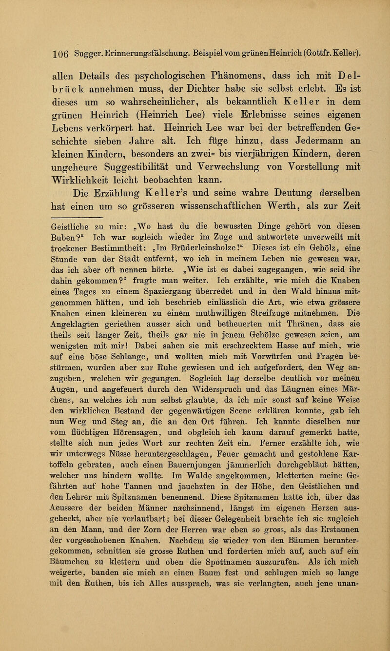 allen Details des psychologisclien Phänomens, dass icli mit Del- brück annehmen muss, der Dichter habe sie selbst erlebt. Es ist dieses um so wahrscheinlicher, als bekanntlich Keller in dem grünen Heinrich (Heinrich Lee) viele Erlebnisse seines eigenen Lebens verkörpert hat. Heinrich Lee w^ar bei der betreffenden Ge- schichte sieben Jahre alt. Ich füge hinzu, dass Jedermann an kleinen Kindern, besonders an zwei- bis vierjährigen Kindern, deren ungeheure Suggestibilität und Verwechslung von Vorstellung mit Wirklichkeit leicht beobachten kann. Die Erzählung Keller's und seine wahre Deutung derselben hat einen um so grösseren wissenschaftlichen Werth, als zur Zeit Geistliche zu mir: „Wo hast du die bewussten Dinge gehört von diesen Buben? Ich war sogleich wieder im Zuge und antwortete unverweilt mit trockener Bestimmtheit: „Im Brüderleinsholze!* Dieses ist ein Gehölz, eine Stunde von der Stadt entfernt, wo ich in meinem Leben nie gewesen war, das ich aber oft nennen hörte. „Wie ist es dabei zugegangen, wie seid ihr dahin gekommen? fragte man weiter. Ich erzählte, wie mich die Knaben eines Tages zu einem Spaziergang überredet und in den Wald hinaus mit- genommen hätten, und ich beschrieb einlässlich die Art, wie etwa grössere Knaben einen kleineren zu einem muthwilligen Streifzuge mitnehmen. Die Angeklagten geriethen ausser sich und betheuerten mit Thränen, dass sie theils seit langer Zeit, theils gar nie in jenem Gehölze gewesen seien, am wenigsten mit mir! Dabei sahen sie mit erschrecktem Hasse auf mich, wie auf eine böse Schlange, und wollten mich mit Vorwürfen und Fragen be- stürmen, wurden aber zur Ruhe gewiesen und ich aufgefordert, den Weg an- zugeben, welchen wir gegangen. Sogleich lag derselbe deutlich vor meinen Augen, und angefeuert durch den Widerspruch und das Läugnen eines Mär- chens, an welches ich nun selbst glaubte, da ich mir sonst auf keine Weise den wirklichen Bestand der gegenwärtigen Scene erklären konnte, gab ich nun Weg und Steg an, die an den Ort führen. Ich kannte dieselben nur vom flüchtigen Hörensagen, und obgleich ich kaum darauf gemerkt hatte, stellte sich nun jedes Wort zur rechten Zeit ein. Ferner erzählte ich, wie wir unterwegs Nüsse heruntergeschlagen, Feuer gemacht und gestohlene Kar- toffeln gebraten, auch einen Bauernjungen jämmerlich durchgebläut hätten, welcher uns hindern wollte. Im Walde angekommen, kletterten meine Ge- fährten auf hohe Tannen und jauchzten in der Höhe, den Geistlichen und den Lehrer mit Spitznamen benennend. Diese Spitznamen hatte ich, über das Aeussere der beiden Männer nachsinnend, längst im eigenen Herzen aus- geheckt, aber nie verlautbart; bei dieser Gelegenheit brachte ich sie zugleich an den Mann, und der Zorn der Herren war eben so gross, als das Erstaunen der vorgeschobenen Knaben. Nachdem sie wieder von den Bäumen herunter- gekommen, schnitten sie grosse Ruthen und forderten mich auf, auch auf ein Bäumchen zu klettern und oben die Spottnamen auszurufen. Als ich mich weigerte, banden sie mich an einen Baum fest und schlugen mich so lange mit den Ruthen, bis ich Alles aussprach, was sie verlangten, auch jene unan-