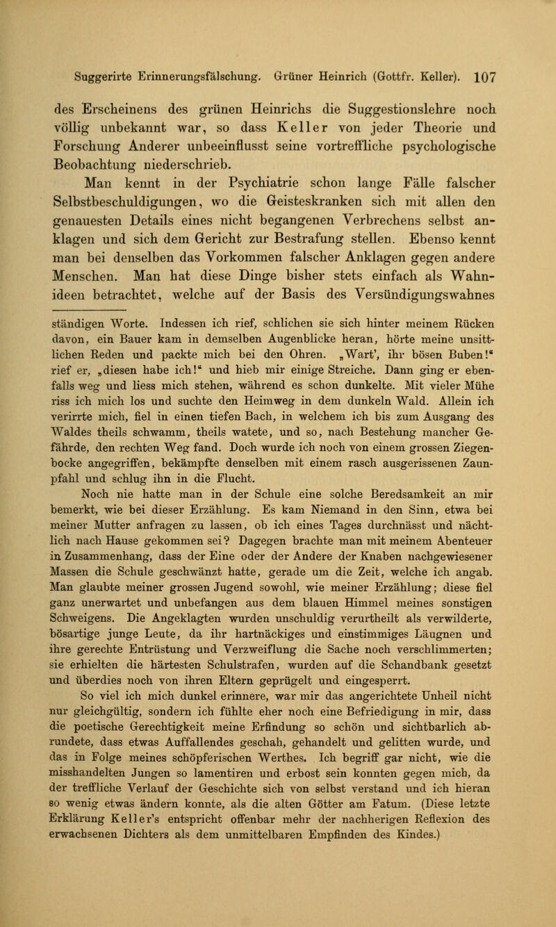 des Erscheinens des grünen Heinrichs die Suggestionslehre noch völlig unbekannt war, so dass Keller von jeder Theorie und Forschung Anderer unbeeinflusst seine vortreffliche psychologische Beobachtung niederschrieb. Man kennt in der Psychiatrie schon lange Fälle falscher Selbstbeschuldigungen, wo die Geisteskranken sich mit allen den genauesten Details eines nicht begangenen Verbrechens selbst an- klagen und sich dem Gericht zur Bestrafung stellen. Ebenso kennt man bei denselben das Vorkommen falscher Anklagen gegen andere Menschen. Man hat diese Dinge bisher stets einfach als Wahn- ideen betrachtet, welche auf der Basis des Versündigungswahnes ständigen Worte. Indessen ich rief, schlichen sie sich hinter meinem Rücken davon, ein Bauer kam in demselben Augenblicke heran, hörte meine unsitt- lichen Reden und packte mich bei den Ohren. „Warf, ihr bösen Buben! rief er, „diesen habe ich! und hieb mir einige Streiche. Dann ging er eben- falls weg und Hess mich stehen, während es schon dunkelte. Mit vieler Mühe riss ich mich los und suchte den Heimweg in dem dunkeln Wald. Allein ich verirrte mich, fiel in einen tiefen Bach, in welchem ich bis zum Ausgang des Waldes theils schwamm, theils watete, und so, nach Bestehung mancher Ge- fährde, den rechten Weg fand. Doch wurde ich noch von einem grossen Ziegen- bocke angegriffen, bekämpfte denselben mit einem rasch ausgerissenen Zaun- pfahl und schlug ihn in die Flucht. Noch nie hatte man in der Schule eine solche Beredsamkeit an mir bemerkt, wie bei dieser Erzählung. Es kam Niemand in den Sinn, etwa bei meiner Mutter anfragen zu lassen, ob ich eines Tages dui'chnässt und nächt- lich nach Hause gekommen sei? Dagegen brachte man mit meinem Abenteuer in Zusammenhang, dass der Eine oder der Andere der Knaben nachgewiesener Massen die Schule geschwänzt hatte, gerade um die Zeit, welche ich angab. Man glaubte meiner grossen Jugend sowohl, wie meiner Erzählung; diese fiel ganz unerwartet und unbefangen aus dem blauen Himmel meines sonstigen Schweigens. Die Angeklagten wurden unschuldig verurtheilt als verwilderte, bösartige junge Leute, da ihr hartnäckiges und einstimmiges Läugnen und ihre gerechte Entrüstung und Verzweiflung die Sache noch verschlimmerten; sie erhielten die härtesten Schulstrafen, wurden auf die Schandbank gesetzt und überdies noch von ihren Eltern geprügelt und eingesperrt. So viel ich mich dunkel erinnere, war mir das angerichtete Unheil nicht nur gleichgültig, sondern ich fühlte eher noch eine Befriedigung in mir, dass die poetische Gerechtigkeit meine Erfindung so schön und sichtbarlich ab- rundete, dass etwas Auffallendes geschah, gehandelt und gelitten wurde, und das in Folge meines schöpferischen Werthes. Ich begriff gar nicht, wie die misshandelten Jungen so lamentiren und erbost sein konnten gegen mich, da der treffliche Verlauf der Geschichte sich von selbst verstand und ich hieran 80 wenig etwas ändern konnte, als die alten Götter am Fatum. (Diese letzte Erklärung Keller's entspricht offenbar mehr der nachherigen Reflexion des erwachsenen Dichters als dem unmittelbaren Empfinden des Kindes.)