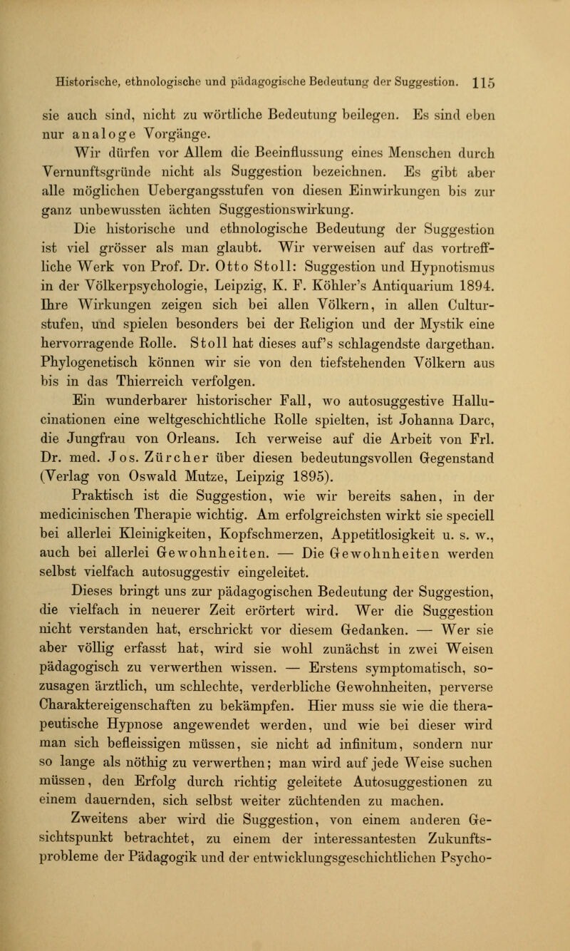 sie auch sind, nicht zu wörtliche Bedeutung beilegen. Es sind eben nur analoge Vorgänge. Wir dürfen vor Allem die Beeinflussung eines Menschen durch Vernunftsgründe nicht als Suggestion bezeichnen. Es gibt aber alle möglichen Uebergangsstufen von diesen Einwirkungen bis zur ganz unbewussten ächten Suggestionswirkung. Die historische und ethnologische Bedeutung der Suggestion ist viel grösser als man glaubt. Wir verweisen auf das vortreff- liche Werk von Prof. Dr. Otto Stoll: Suggestion und Hypnotismus in der Völkerpsychologie, Leipzig, K. F. Köhler's Antiquarium 1894. Ihre Wirkungen zeigen sich bei allen Völkern, in allen Cultur- stufen, und spielen besonders bei der Religion und der Mystik eine hervorragende Rolle. Stoll hat dieses auf's schlagendste dargethan. Phylogenetisch können wir sie von den tiefstehenden Völkern aus bis in das Thierreich verfolgen. Ein wunderbarer historischer Fall, wo autosuggestive Hallu- cinationen eine weltgeschichtliche Rolle spielten, ist Johanna Darc, die Jungfrau von Orleans. Ich verweise auf die Arbeit von Frl. Dr. med. Jos. Zürcher über diesen bedeutungsvollen Gegenstand (Verlag von Oswald. Mutze, Leipzig 1895). Praktisch ist die Suggestion, wie wir bereits sahen, in der medicinischen Therapie wichtig. Am erfolgreichsten wirkt sie speciell bei allerlei Kleinigkeiten, Kopfschmerzen, Appetitlosigkeit u. s. w., auch bei allerlei Gewohnheiten. — Die Gewohnheiten werden selbst vielfach autosuggestiv eingeleitet. Dieses bringt uns zur pädagogischen Bedeutung der Suggestion, die vielfach in neuerer Zeit erörtert wird. Wer die Suggestion nicht verstanden hat, erschrickt vor diesem Gedanken. — Wer sie aber völlig erfasst hat, wird sie wohl zunächst in zwei Weisen pädagogisch zu verwerthen wissen. — Erstens symptomatisch, so- zusagen ärztlich, um schlechte, verderbliche Gewohnheiten, perverse Charaktereigenschaften zu bekämpfen. Hier muss sie wie die thera- peutische Hypnose angewendet werden, und wie bei dieser wird man sich befleissigen müssen, sie nicht ad infinitum, sondern nur so lange als nöthig zu verwerthen; man wird auf jede Weise suchen müssen, den Erfolg durch richtig geleitete Autosuggestionen zu einem dauernden, sich selbst weiter züchtenden zu machen. Zweitens aber wird die Suggestion, von einem anderen Ge- sichtspunkt betrachtet, zu einem der interessantesten Zukunfts- probleme der Pädagogik und der entwicklungsgeschichtlichen Psycho-