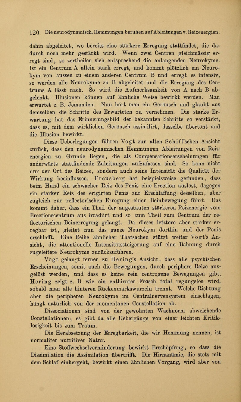 dahin abgeleitet, wo bereits eine stärkere Erregung stattfindet, die da- durch noch mehr gestärkt wird. Wenn zwei Centren gleichmässig er- regt sind, so zertheilen sich entsprechend die anlangenden Neurokyme. Ist ein Centrum A allein stark erregt, und kommt plötzlich ein Neuro- kym von aussen zu einem anderen Centrum B und erregt es intensiv, so werden alle Neurokyme zu B abgeleitet und die Erregung des Cen- trums A lässt nach. So wird die Aufmerksamkeit von A nach B ab- gelenkt. Illusionen können auf ähnliche Weise bewirkt werden. Man erwartet z. B. Jemanden. Nun hört man ein Geräusch und glaubt aus demselben die Schritte des Erwarteten zu vernehmen. Die starke Er- wartung hat das Erinnerungsbild der bekannten Schritte so verstärkt, dass es, mit dem wirklichen Geräusch assimilirt, dasselbe übertönt und die Illusion bewirkt. Diese üeberlegungen führen Vogt zur alten Schiff'sehen Ansicht zurück, dass den neurodynamischen Hemmungen Ableitungen von Eeiz- energien zu Grunde liegen, die als Compensationserscheinungen für anderwärts stattfindende Zuleitungen aufzufassen sind. So kann nicht nur der Ort des Reizes, sondern auch seine Intensität die Qualität der Wirkung beeinflussen. Preusberg hat beispielsweise gefunden, dass beim Hund ein sehwacher Eeiz des Penis eine Erection auslöst, dagegen ein starker Reiz des erigirten Penis zur Erschlaffung desselben, aber zugleich zur reflectorischen Erregung einer Beinbewegung führt. Das kommt daher, dass ein Theil der angestauten stärkeren Reizenergie vom Erectionscentrum aus irradiirt und so zum Theil zum Centrum der re- flectorischen Beinerregung gelangt. Da dieses letztere aber stärker er- regbar ist, gleitet nun das ganze Neurokym dorthin und der Penis erschlafft. Eine Reihe ähnlicher Thatsachen stützt weiter Vogt's An- sicht, die attentionelle Intensitätssteigerung auf eine Bahnung durch zugeleitete Neurokyme zurückzuführen. Vogt gelangt ferner zu Hering's Ansicht, dass alle psychischen Erscheinungen, somit auch die Bewegungen, durch periphere Reize aus- gelöst werden, und dass es keine rein centrogene Bewegungen gibt. Hering zeigt z. B. wie ein enthirnter Frosch total regungslos wird, sobald man alle hinteren Rückenmarks wurzeln trennt. Welche Richtung aber die peripheren Neurokyme im Centralnervensystem einschlagen, hängt natürlich von der momentanen Constellation ab. Dissociationen sind von der gewohnten Wachnorm abweichende Constellationen; es gibt da alle Uebergänge von einer leichten Kritik- losigkeit bis zum Traum. Die Herabsetzung der Erregbarkeit, die wir Hemmung nennen, ist normaliter nutritiver Natur. Eine Stoffwechselverminderung bewirkt Erschöpfung, so dass die Dissimilation die Assimilation übertrifft. Die Hirnanämie, die stets mit dem Schlaf einhergeht, bewirkt einen ähnlichen Vorgang, wird aber von