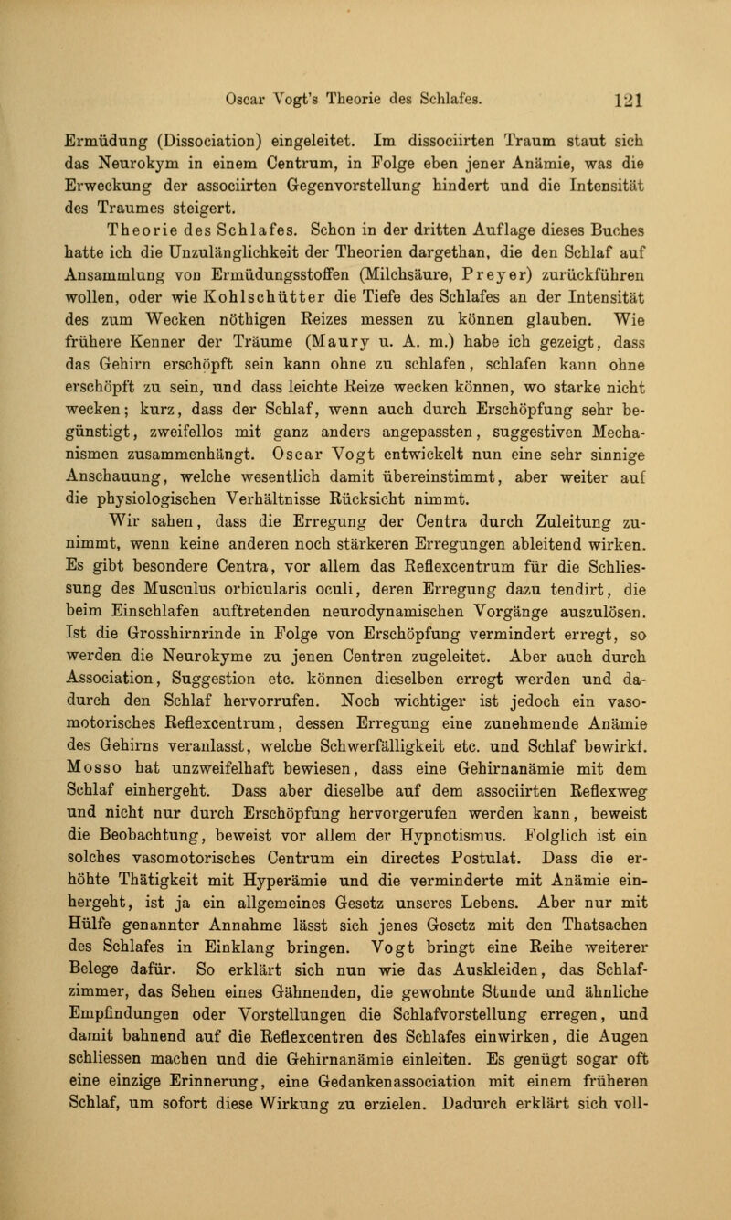 Ermüdung (Dissociation) eingeleitet. Im dissociirten Traum staut sich das Neurokym in einem Centrum, in Folge eben jener Anämie, was die Erweckung der associirten Gegenvorstellung hindert und die Intensität des Traumes steigert. Theorie des Schlafes. Schon in der dritten Auflage dieses Buches hatte ich die Unzulänglichkeit der Theorien dargethan, die den Schlaf auf Ansammlung von Ermüdungsstoffen (Milchsäure, Preyer) zurückführen wollen, oder wie Kohlschütter die Tiefe des Schlafes an der Intensität des zum Wecken nöthigen Reizes messen zu können glauben. Wie frühere Kenner der Träume (Maury u. A. m.) habe ich gezeigt, dass das Gehirn erschöpft sein kann ohne zu schlafen, schlafen kann ohne erschöpft zu sein, und dass leichte Reize wecken können, wo starke nicht wecken; kurz, dass der Schlaf, wenn auch durch Erschöpfung sehr be- günstigt , zweifellos mit ganz anders angepassten, suggestiven Mecha- nismen zusammenhängt. Oscar Vogt entwickelt nun eine sehr sinnige Anschauung, welche wesentlich damit übereinstimmt, aber weiter auf die physiologischen Verhältnisse Rücksicht nimmt. Wir sahen, dass die Erregung der Centra durch Zuleitung zu- nimmt, wenn keine anderen noch stärkeren Erregungen ableitend wirken. Es gibt besondere Centra, vor allem das Reflexcentrum für die Schlies- sung des Musculus orbicularis oculi, deren Erregung dazu tendirt, die beim Einschlafen auftretenden neurodynamischen Vorgänge auszulösen. Ist die Grosshirnrinde in Folge von Erschöpfung vermindert erregt, so werden die Neurokyme zu jenen Centren zugeleitet. Aber auch durch Association, Suggestion etc. können dieselben erregt werden und da- durch den Schlaf hervorrufen. Noch wichtiger ist jedoch ein vaso- motoi-isches Reflexcentrum, dessen Erregung eine zunehmende Anämie des Gehirns veranlasst, welche Schwerfälligkeit etc. und Schlaf bewirkt. Mosso hat unzweifelhaft bewiesen, dass eine Gehirnanämie mit dem Schlaf einhergeht. Dass aber dieselbe auf dem associirten Reflexweg und nicht nur durch Erschöpfung hervorgerufen werden kann, beweist die Beobachtung, beweist vor allem der Hypnotismus. Folglich ist ein solches vasomotorisches Centrum ein directes Postulat. Dass die er- höhte Thätigkeit mit Hyperämie und die verminderte mit Anämie ein- hergeht, ist ja ein allgemeines Gesetz unseres Lebens. Aber nur mit Hülfe genannter Annahme lässt sich jenes Gesetz mit den Thatsachen des Schlafes in Einklang bringen. Vogt bringt eine Reihe weiterer Belege dafür. So erklärt sich nun wie das Auskleiden, das Schlaf- zimmer, das Sehen eines Gähnenden, die gewohnte Stunde und ähnliche Empfindungen oder Vorstellungen die Schlafvorstellung erregen, und damit bahnend auf die Reflexcentren des Schlafes einwirken, die Augen schliessen machen und die Gehirnanämie einleiten. Es genügt sogar oft eine einzige Erinnerung, eine Gedankenassociation mit einem früheren Schlaf, um sofort diese Wirkung zu erzielen. Dadurch erklärt sich voll-