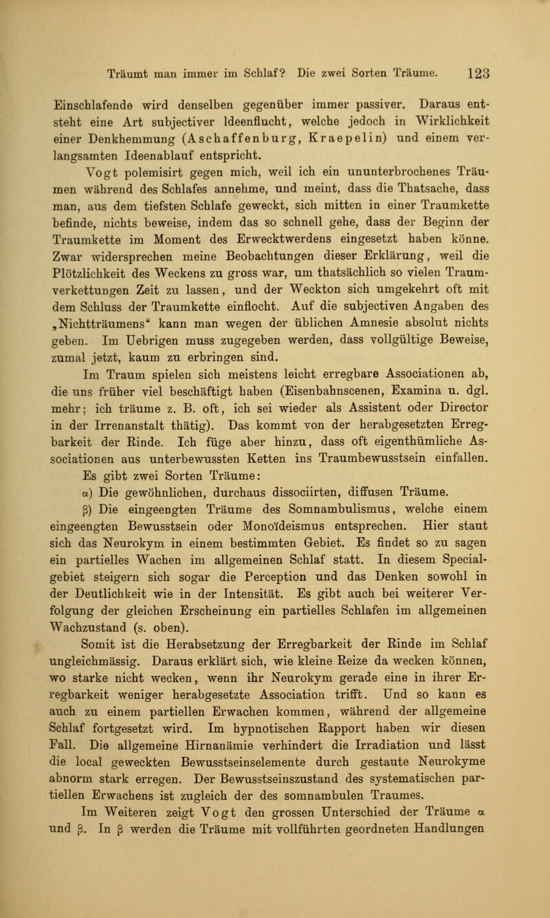 Einschlafende wird denselben gegenüber immer passiver. Daraus ent- steht eine Art subjectiver Ideenflucht, welche jedoch in Wirklichkeit einer Denkhemmung (Aschaffenbürg, Kraepelin) und einem ver- langsamten Ideenablauf entspricht. Vogt polemisirt gegen mich, weil ich ein ununterbrochenes Träu- men während des Schlafes annehme, und meint, dass die Thatsache, dass man, aus dem tiefsten Schlafe geweckt, sich mitten in einer Traumkette befinde, nichts beweise, indem das so schnell gehe, dass der Beginn der Traumkette im Moment des Erwecktwerdens eingesetzt haben könne. Zwar widersprechen meine Beobachtungen dieser Erklärung, weil die Plötzlichkeit des Weckens zu gross war, um thatsächlich so vielen Traum- verkettungen Zeit zu lassen, und der Weckton sich umgekehrt oft mit dem Schluss der Traumkette einflocht. Auf die subjectiven Angaben des „Nichtträumens kann man wegen der üblichen Amnesie absolut nichts geben. Im üebrigen muss zugegeben werden, dass vollgültige Beweise, zumal jetzt, kaum zu erbringen sind. Im Traum spielen sich meistens leicht erregbare Associationen ab, die uns früher viel beschäftigt haben (Eisenbahnscenen, Examina u. dgl. mehr; ich träume z. B. oft, ich sei wieder als Assistent oder Director in der Irrenanstalt thätig). Das kommt von der herabgesetzten Erreg- barkeit der Rinde. Ich füge aber hinzu, dass oft eigenthümliche As- sociationen aus unterbewussten Ketten ins Traumbewusstsein einfallen. Es gibt zwei Sorten Träume: a) Die gewöhnlichen, durchaus dissociirten, diffusen Träume. ß) Die eingeengten Träume des Somnambulismus, welche einem eingeengten Bewusstsein oder Monoideismus entsprechen. Hier staut sich das Neurokym in einem bestimmten Gebiet. Es findet so zu sagen ein partielles Wachen im allgemeinen Schlaf statt. In diesem Special- gebiet steigern sich sogar die Perception und das Denken sowohl in der Deutlichkeit wie in der Intensität. Es gibt auch bei weiterer Ver- folgung der gleichen Erscheinung ein partielles Schlafen im allgemeinen Wachzustand (s. oben). Somit ist die Herabsetzung der Erregbarkeit der Rinde im Schlaf ungleichmässig. Daraus erklärt sich, wie kleine Reize da wecken können, wo starke nicht wecken, wenn ihr Neurokym gerade eine in ihrer Er- regbarkeit weniger herabgesetzte Association trifft. Und so kann es auch zu einem partiellen Erwachen kommen, während der allgemeine Schlaf fortgesetzt wird. Im hypnotischen Rapport haben wir diesen Fall. Die allgemeine Hirnanämie verhindert die Irradiation und lässt die local geweckten Bewusstseinselemente durch gestaute Neurokyme abnorm stark erregen. Der Bewusstseinszustand des systematischen par- tiellen Erwachens ist zugleich der des somnambulen Traumes. Im Weiteren zeigt Vogt den grossen Unterschied der Träume a und ß. In ß werden die Träume mit vollführten geordneten Handlungen