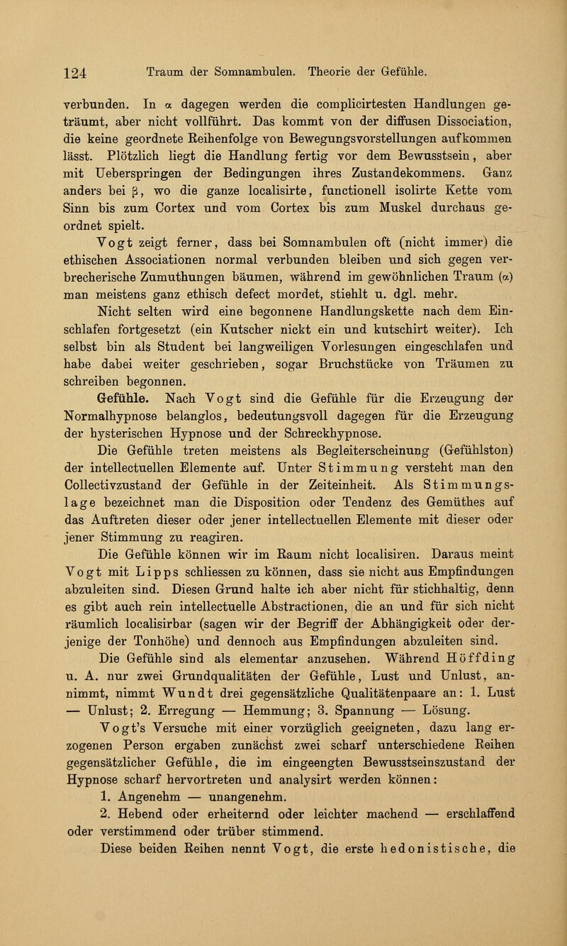 verbunden. In a dagegen werden die complicirtesten Handlungen ge- träumt, aber nicht vollführt. Das kommt von der diffusen Dissociation, die keine geordnete Reihenfolge von Bewegungsvorstellungen aufkommen lässt. Plötzlich liegt die Handlung fertig vor dem Bewusstsein, aber mit üeberspringen der Bedingungen ihres Zustandekommens. Ganz anders bei ß, wo die ganze localisirte, functionell isolirte Kette vom Sinn bis zum Cortex und vom Cortex bis zum Muskel durchaus ge- ordnet spielt. Vogt zeigt ferner, dass bei Somnambulen oft (nicht immer) die ethischen Associationen normal verbunden bleiben und sich gegen ver- brecherische Zumuthungen bäumen, während im gewöhnlichen Traum (a) man meistens ganz ethisch defect mordet, stiehlt u. dgl. mehr. Nicht selten wird eine begonnene Handlungskette nach dem Ein- schlafen fortgesetzt (ein Kutscher nickt ein und kutschirt weiter). Ich selbst bin als Student bei langweiligen Vorlesungen eingeschlafen und habe dabei weiter geschrieben, sogar Bruchstücke von Träumen zu schreiben begonnen. Gefühle. Nach Vogt sind die Gefühle für die Erzeugung der Normalhypnose belanglos, bedeutungsvoll dagegen für die Erzeugung der hysterischen Hypnose und der Schreckhypnose. Die Gefühle treten meistens als Begleiterscheinung (Gefühlston) der intellectuellen Elemente auf. Unter Stimmung versteht man den Collectivzustand der Gefühle in der Zeiteinheit. Als Stimmungs- lage bezeichnet man die Disposition oder Tendenz des Gemüthes auf das Auftreten dieser oder jener intellectuellen Elemente mit dieser oder jener Stimmung zu reagiren. Die Gefühle können wir im Raum nicht localisiren. Daraus meint Vogt mit L i p p s schliessen zu können, dass sie nicht aus Empfindungen abzuleiten sind. Diesen Grund halte ich aber nicht für stichhaltig, denn es gibt auch rein intellectuelle Abstractionen, die an und für sich nicht räumlich localisirbar (sagen wir der Begriff der Abhängigkeit oder der- jenige der Tonhöhe) und dennoch aus Empfindungen abzuleiten sind. Die Gefühle sind als elementar anzusehen. Während Hoff ding u. A. nur zwei Grundqualitäten der Gefühle, Lust und Unlust, an- nimmt, nimmt Wundt drei gegensätzliche Qualitätenpaare an: 1. Lust — Unlust; 2. Erregung — Hemmung; 3. Spannung — Lösung. Vogt's Versuche mit einer vorzüglich geeigneten, dazu lang er- zogenen Person ergaben zunächst zwei scharf unterschiedene Reihen gegensätzlicher Gefühle, die im eingeengten Bewusstseinszustand der Hypnose scharf hervortreten und analysirt werden können: 1. Angenehm — unangenehm. 2. Hebend oder erheiternd oder leichter machend — erschlaffend oder verstimmend oder trüber stimmend. Diese beiden Reihen nennt Vogt, die erste hedonistische, die