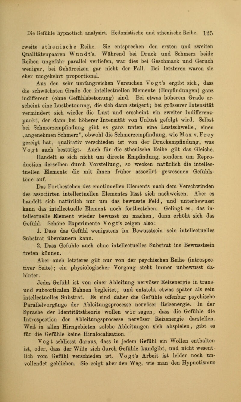 zweite sthenische Reihe. Sie entsprechen den ersten und zweiten Qualitätenpaaren Wundt's. Während bei Druck und Schmerz beide Reihen ungefähr parallel verliefen, war dies bei Geschmack und Geruch weniger, bei Gehörreizen gar nicht der Fall. Bei letzteren waren sie eher umgekehrt proportional. Aus den sehr umfangreichen Versuchen Vogt's ergibt sich, dass die schwächsten Grade der intellectuellen Elemente (Empfindungen) ganz indifferent (ohne Gefühlsbetonung) sind. Bei etwas höherem Grade er- scheint eine Lustbetonung, die sich dann steigert; bei grösserer Intensität vermindert sich wieder die Lust und erscheint ein zweiter IndiflFerenz- punkt, der dann bei höherer Intensität von Unlust gefolgt wird. Selbst bei Schmerzempfindung gibt es ganz unten eine Lustschwelle, einen „angenehmen Schmerz, obwohl die Schmerzempfindung, wie Max v. Frey gezeigt hat, qualitativ verschieden ist von der Druckempfindung, was Vogt auch bestätigt. Auch für die sthenische Reihe gilt das Gleiche. Handelt es sich nicht um directe Empfindung, sondern um Repro- duction derselben durch Vorstellung, so wecken natürlich die intellec- tuellen Elemente die mit ihnen früher associirt gewesenen Gefühls- töne auf. Das Fortbestehen des emotionellen Elements nach dem Verschwinden des associirten intellectuellen Elementes lässt sich nachweisen. Aber es handelt sich natürlich nur um das bewusste Feld, und unterbewusst kann das intellectuelle Element noch fortbestehen. Gelingt es, das in- tellectuelle Element wieder bewusst zu machen, dann erhöht sich das Gefühl. Schöne Experimente Vogt's zeigen also: 1. Dass das Gefühl wenigstens im Bewusstsein sein intellectuelles Substrat überdauern kann. 2. Dass Gefühle auch ohne intellectuelles Substrat ins Bewusstsein treten können. Aber auch letzteres gilt nur von der psychischen Reihe (introspec- tiver Seite); ein physiologischer Vorgang steht immer unbewusst da- hinter. Jedes Gefühl ist von einer Ableitung nervöser Reizenergie in trans- und subcorticalen Bahnen begleitet, und entsteht etwas später als sein intellectuelles Substrat. Es sind daher die Gefühle offenbar psychische Parallel Vorgänge der Ableitungsprocesse nervöser Reizenergie. In der Sprache der Identitätstheorie wollen wir sagen, dass die Gefühle die Introspection der Ableitungsprocesse nervöser Reizenergie darstellen. Weil in allen Hirngebieten solche Ableitungen sich abspielen, gibt es für die Gefühle keine Hirnlocalisation. Vogt schliesst daraus, dass in jedem Gefühl ein Wollen enthalten ist, oder, dass der Wille sich durch Gefühle kundgibt, und nicht wesent- lich vom Gefühl verschieden ist. Vogt's Arbeit ist leider noch un- vollendet geblieben. Sie zeigt aber den Weg, wie man den Hypnotismus