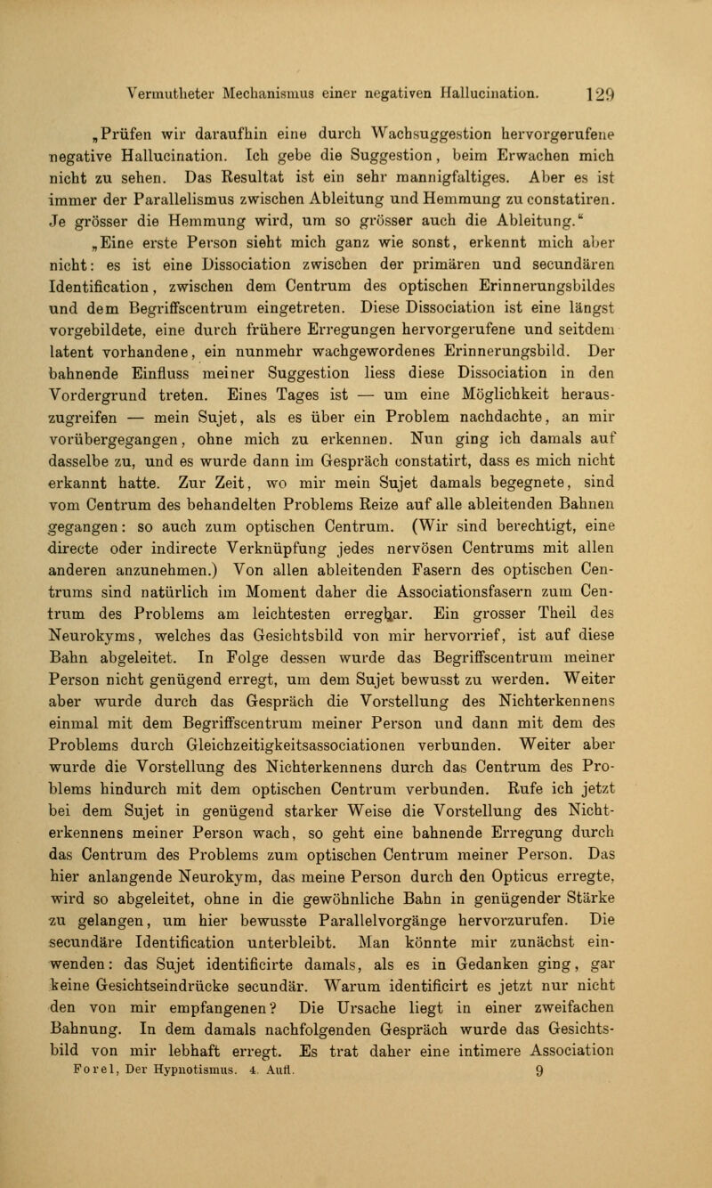 „Prüfen wir dai'aufhin eine durch Wachsuggestion hervorgerufene negative Hallucination. Ich gebe die Suggestion , beim Erwachen mich nicht zu sehen. Das Resultat ist ein sehr mannigfaltiges. Aber es ist immer der Parallelismus zwischen Ableitung und Hemmung zu constatiren. Je grösser die Hemmung wird, um so grösser auch die Ableitung. „Eine erste Person sieht mich ganz wie sonst, erkennt mich aber nicht: es ist eine Dissociation zwischen der primären und secundären Identification, zwischen dem Centrum des optischen Erinnerungsbildes und dem Begriflfscentrum eingetreten. Diese Dissociation ist eine längst vorgebildete, eine durch frühere Erregungen hex'vorgerufene und seitdem latent vorhandene, ein nunmehr wachgewordenes Erinnerungsbild. Der bahnende Einfluss meiner Suggestion Hess diese Dissociation in den Vordergrund treten. Eines Tages ist — um eine Möglichkeit heraus- zugreifen — mein Sujet, als es über ein Problem nachdachte, an mir vorübergegangen, ohne mich zu erkennen. Nun ging ich damals auf dasselbe zu, und es wurde dann im Gespräch constatirt, dass es mich nicht erkannt hatte. Zur Zeit, wo mir mein Sujet damals begegnete, sind vom Centrum des behandelten Problems Reize auf alle ableitenden Bahnen gegangen: so auch zum optischen Centrum. (Wir sind berechtigt, eine directe oder indirecte Verknüpfung jedes nervösen Centrums mit allen anderen anzunehmen.) Von allen ableitenden Fasern des optischen Cen- trums sind natürlich im Moment daher die Associationsfasern zum Cen- trum des Problems am leichtesten erregl^ar. Ein grosser Theil des Neurokyms, welches das Gesichtsbild von mir hervorrief, ist auf diese Bahn abgeleitet. In Folge dessen wurde das BegrifFscentrum meiner Person nicht genügend erregt, um dem Sujet bewusst zu werden. Weiter aber wurde durch das Gespräch die Vorstellung des Nichtei'kennens einmal mit dem Begriflfscentrum meiner Person und dann mit dem des Problems durch Gleichzeitigkeitsassociationen verbunden. Weiter aber wurde die Vorstellung des Nichterkennens durch das Centrum des Pro- blems hindurch mit dem optischen Centrum verbunden. Rufe ich jetzt bei dem Sujet in genügend starker Weise die Vorstellung des Nicht- erkennens meiner Person wach, so geht eine bahnende Erregung durch das Centrum des Problems zum optischen Centrum meiner Person. Das hier anlangende Neurokym, das meine Person durch den Opticus erregte, wird so abgeleitet, ohne in die gewöhnliche Bahn in genügender Stärke zu gelangen, um hier bewusste Parallelvorgänge hervorzurufen. Die secundäre Identification unterbleibt. Man könnte mir zunächst ein- wenden: das Sujet identificirte damals, als es in Gedanken ging, gar keine Gesichtseindrücke secundär. Warum identificirt es jetzt nur nicht den von mir empfangenen ? Die Ui'sache liegt in einer zweifachen Bahnung. In dem damals nachfolgenden Gespräch wurde das Gesichts- bild von mir lebhaft erregt. Es trat daher eine intimere Association Forel, Der Hypuotismus. i Aufl. 9