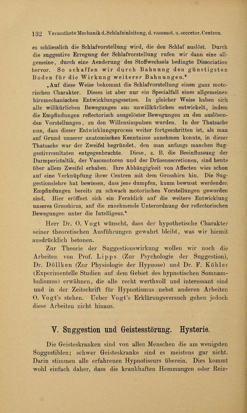 es schliesslich die Schlafvorstellung wird, die den Schlaf auslöst. Durch die suggestive Erregung der Schlafvorstellung rufen wir dann eine all- gemeine, durch eine Aenderung des Stoffwechsels bedingte Dissociation hervor. So schaffen wir durch Bahnung den günstigsten Boden für die Wirkung weiterer Bahnungen. „Auf diese Weise bekommt die Schlafvorstellung einen ganz moto- rischen Charakter. Dieses ist aber nur ein Specialfall eines allgemeinen hirnmechanischen Entwicklungsgesetzes. In gleicher Weise haben sich alle willkürlichen Bewegungen aus unwillkürlichen entwickelt, indem die Empfindtingen reflectorisch ausgelöster Bewegungen zu den auslösen- den Vorstellungen, zu den Willensimpulsen wurden. In der Thatsache nun, dass dieser Entwicklungsprocess weiter fortgeschritten ist, als man auf Grund unserer anatomischen Kenntnisse annehmen konnte, in dieser Thatsache war der Zweifel begründet, den man anfangs manchen Sug- gestivresultaten entgegenbrachte. Diese, z. B. die Beeinflussung der Darmperistaltik, der Vasomotoren und der Drüsensecretionen, sind heute über allem Zweifel erhaben. Ihre Abhängigkeit von Affecten wies schon auf eine Verknüpfung ihrer Centren mit dem Grosshirn hin. Die Sug- gestionslehre hat bewiesen, dass jene dumpfen, kaum bewusst werdenden Empfindungen bereits zu schwach motorischen Vorstellungen geworden sind. Hier eröffnet sich ein Fernblick auf die weitere Entwicklung unseres Grosshirns, auf die zunehmende Unterordnung der reflectorischen Bewegungen unter die Intelligenz. Herr Dr. 0. Vogt wünscht, dass der liypothetisclie Charakter seiner theoretischen Ausführungen geAvahrt bleibt, was wir hiemit ausdrücklich betonen. Zur Theorie der Suggestionswirkung wollen wir noch die Arbeiten von Prof. Lipps (Zur Psychologie der Suggestion), Dr. Döllken (Zur Physiologie der Hypnose) und Dr. F. Köhler (Experimentelle Studien auf dem Gebiet des hypnotischen Somnam- bulismus) erwähnen, die alle recht werthvoU und interessant sind und in der Zeitschrift für Hypnotismus nebst anderen Arbeiten 0, Vogt's stehen. lieber Vogt's Erklärungsversuch gehen jedoch diese Arbeiten nicht hinaus. V. Suggestion und Geistesstörung. Hysterie. Die Geisteskranken sind von allen Menschen die am wenigsten Suggestiblen; schwer Geisteskranke sind es meistens gar nicht. Darin stimmen alle erfahrenen Hypnotiseurs überein. Dies kommt wohl einfach daher, dass die krankhaften Hemmungen oder Reiz-