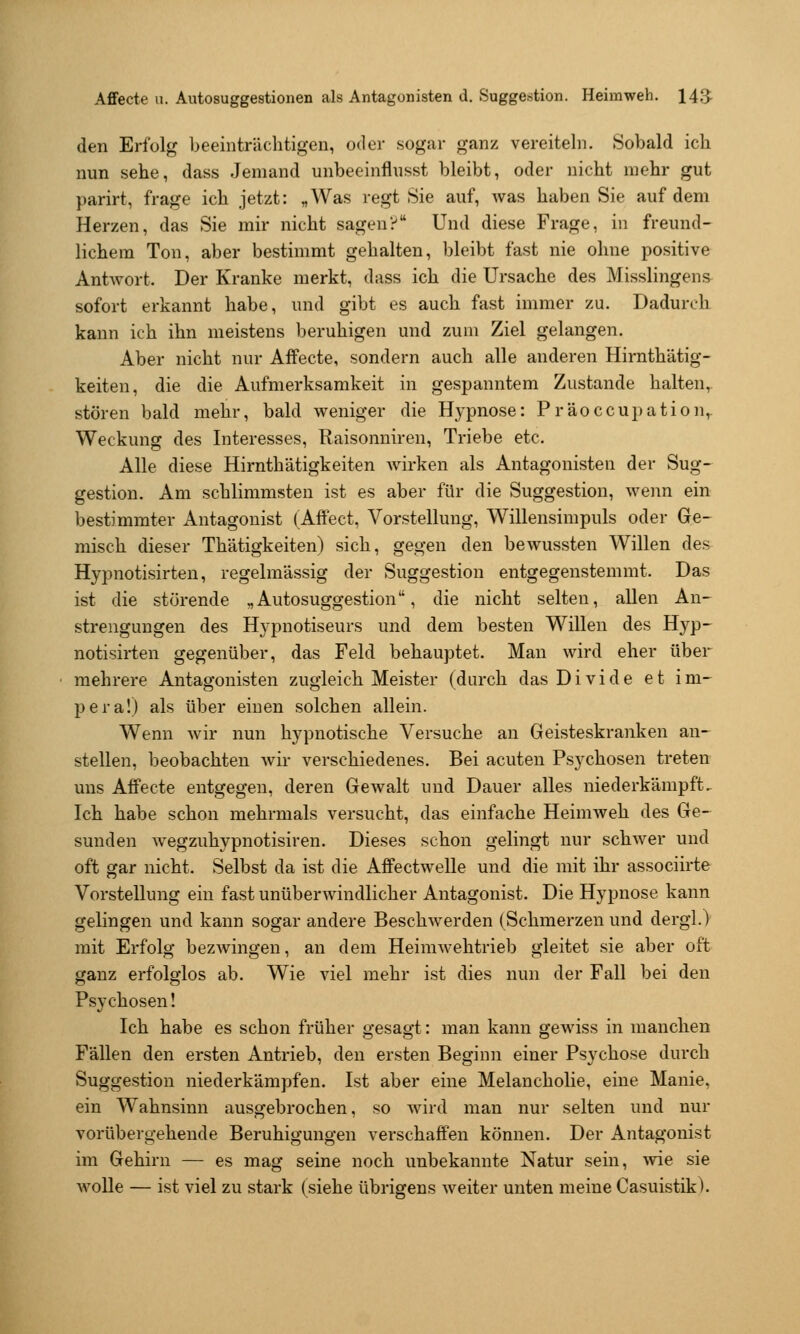 den Erfolg beeinträchtigen, oder sogar ganz vereiteln. Sobald ich nun sehe, dass Jemand unbeeinflusst bleibt, oder nicht mehr gut parirt, frage ich jetzt: „Was regt Sie auf, was haben Sie auf dem Herzen, das Sie mir nicht sagen? Und diese Frage, in freund- lichem Ton, aber bestimmt gehalten, bleibt fast nie ohne positive Antwort. Der Kranke merkt, dass ich die Ursache des Misslingens^ sofort erkannt habe, und gibt es auch fast immer zu. Dadurch kann ich ihn meistens beruhigen und zum Ziel gelangen. Aber nicht nur Affecte, sondern auch alle anderen Hirnthätig- keiten, die die Aufmerksamkeit in gespanntem Zustande halten, stören bald mehr, bald weniger die Hypnose: Präoccupation,. Weckung des Interesses, Raisonniren, Triebe etc. Alle diese Hirnthätigkeiten wirken als Antagonisten der Sug- gestion. Am schlimmsten ist es aber für die Suggestion, wenn ein bestimmter Antagonist (Affect, Vorstellung, Willensimpuls oder Ge- misch dieser Thätigkeiten) sich, gegen den bewussten Willen des Hypnotisirten, regelmässig der Suggestion entgegenstemmt. Das ist die störende „Autosuggestion, die nicht selten, allen An- strengungen des Hypnotiseurs und dem besten Willen des Hyp- notisirten gegenüber, das Feld behauptet. Man wird eher über mehrere Antagonisten zugleich Meister (durch das Di vide et im- pera!) als über einen solchen allein. Wenn wir nun hypnotische Versuche an Geisteskranken an- stellen, beobachten Avir verschiedenes. Bei acuten Psychosen treten uns Affecte entgegen, deren Gewalt und Dauer alles niederkämpft. Ich habe schon mehrmals versucht, das einfache Heimweh des Ge- sunden wegzuhypnotisiren. Dieses schon gelingt nur schwer und oft gar nicht. Selbst da ist die Affectwelle und die mit ihr associirte Vorstellung ein fast unüberwindlicher Antagonist. Die Hypnose kann gelingen und kann sogar andere Beschwerden (Schmerzen und dergl.) mit Erfolg bezwingen, an dem Heimwehtrieb gleitet sie aber oft ganz erfolglos ab. Wie viel mehr ist dies nun der Fall bei den Psychosen! Ich habe es schon früher gesagt: man kann gewiss in manchen Fällen den ersten Antrieb, den ersten Beginn einer Psychose durch Suggestion niederkämpfen. Ist aber eine Melancholie, eine Manie, ein Wahnsinn ausgebrochen, so wird man nur selten und nur vorübergehende Beruhigungen verschaffen können. Der Antagonist im Gehirn — es mag seine noch unbekannte Natur sein, wie sie wolle — ist viel zu stark (siehe übrigens weiter unten meine Casuistik).