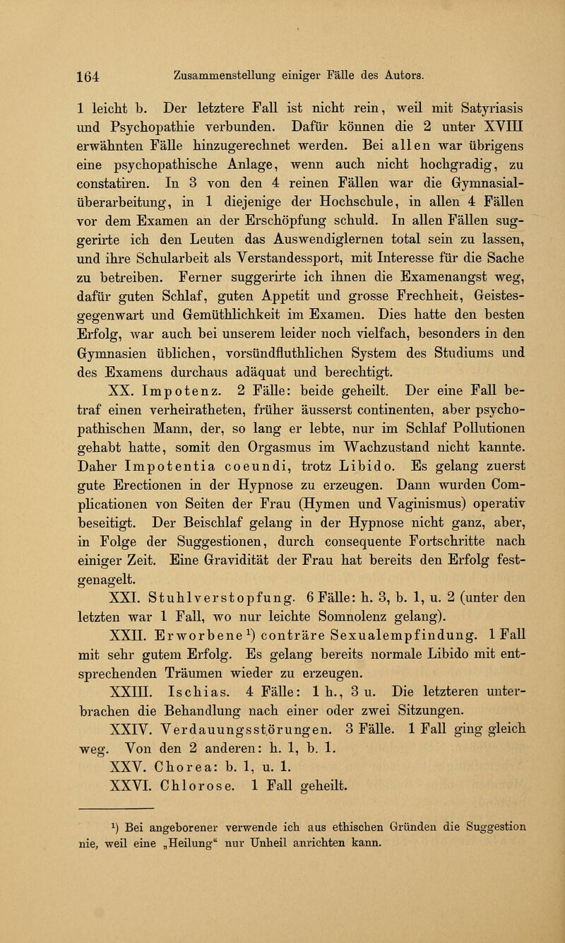 1 leiclit b. Der letztere Fall ist nicht rein, weil mit Satyriasis und Psychopathie verbunden. Dafür können die 2 unter XVIII erwähnten Fälle hinzugerechnet werden. Bei allen war übrigens eine psychopathische Anlage, wenn auch nicht hochgradig, zu constatiren. In 3 von den 4 reinen Fällen war die Gymnasial- überarbeitung, in 1 diejenige der Hochschule, in allen 4 Fällen vor dem Examen an der Erschöpfung schuld. In allen Fällen sug- gerirte ich den Leuten das Auswendiglernen total sein zu lassen, und ihre Schularbeit als Verstandessport, mit Interesse für die Sache zu betreiben. Ferner suggerirte ich ihnen die Examenangst weg, dafür guten Schlaf, guten Appetit und grosse Frechheit, Greistes- gegenwart und Gemüthlichkeit im Examen. Dies hatte den besten Erfolg, war auch bei unserem leider noch vielfach, besonders in den Gymnasien üblichen, vorsündfluthlichen System des Studiums und des Examens durchaus adäquat und berechtigt. XX. Impotenz. 2 Fälle: beide geheilt. Der eine Fall be- traf einen verheiratheten, früher äusserst continenten, aber psycho- pathischen Mann, der, so lang er lebte, nur im Schlaf Pollutionen gehabt hatte, somit den Orgasmus im Wachzustand nicht kannte. Daher Impotentia coeundi, trotz Libido. Es gelang zuerst gute Erectionen in der Hypnose zu erzeugen. Dann wurden Com- plicationen von Seiten der Frau (Hymen und Vaginismus) operativ beseitigt. Der Beischlaf gelang in der Hypnose nicht ganz, aber, in Folge der Suggestionen, durch consequente Fortschritte nach einiger Zeit. Eine Gravidität der Frau hat bereits den Erfolg fest- genagelt. XXI. Stuhlverstopfung. 6Fälle: h. 3, b. 1, u. 2 (unter den letzten war 1 Fall, wo nur leichte Somnolenz gelang). XXII. Erworbene ^) conträre Sexualempfindung. 1 Fall mit sehr gutem Erfolg. Es gelang bereits normale Libido mit ent- sprechenden Träumen wieder zu erzeugen. XXIII. Ischias. 4 Fälle: 1 h., 3 u. Die letzteren unter- brachen die Behandlung nach einer oder zwei Sitzungen. XXIV. Verdauungsstörungen. 3 Fälle. 1 Fall ging gleich weg. Von den 2 anderen: h. 1, b. 1. XXV. Chorea: b. 1, u. 1. XXVL Chlorose. 1 Fall geheilt. ^) Bei angeborener verwende ich aus ethischen Gründen die Suggestion nie, weil eine „Heilung nur Unheil anrichten kann.