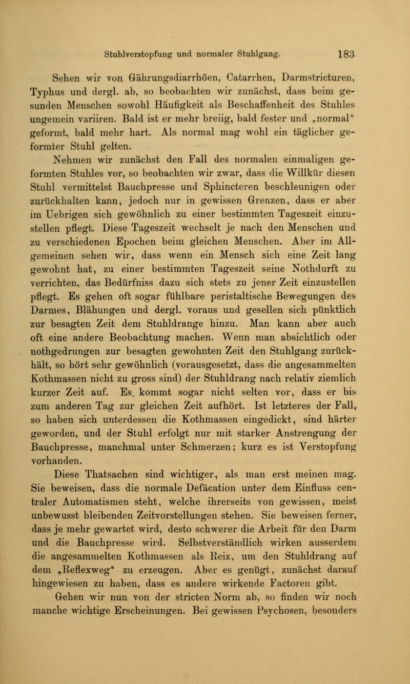 Sehen wir von Gährungsdiarrhöen, Catarrhen, Darmstricturen, Typhus und dergl. ab, so beobachten wir zunächst, dass beim ge- sunden Menschen sowohl Häufigkeit als Beschaffenheit des Stuhles ungemein variiren. Bald ist er mehr breiig, bald fester und „normal geformt, bald mehr hart. Als normal mag wohl ein täglicher ge- formter Stuhl gelten. Nehmen wir zunächst den Fall des normalen einmaligen ge- formten Stuhles vor, so beobachten wir zwar, dass die Willkür diesen Stuhl vermittelst Bauchpresse und Sphincteren beschleunigen oder zurückhalten kann, jedoch nur in gewissen Grenzen, dass er aber im Uebrigen sich gewöhnlich zu einer bestimmten Tageszeit einzu- stellen pflegt. Diese Tageszeit wechselt je nach den Menschen und zu verschiedenen Epochen beim gleichen Menschen. Aber im All- gemeinen sehen wir, dass wenn ein Mensch sich eine Zeit lang gewohnt hat, zu einer bestimmten Tageszeit seine Nothdurft zu verrichten, das Bedürfniss dazu sich stets zu jener Zeit einzustellen pflegt. Es gehen oft sogar fühlbare peristaltische Bewegungen des Darmes, Blähungen und dergl. voraus und gesellen sich pünktlich zur besagten Zeit dem Stuhldrange hinzu. Man kann aber auch oft eine andere Beobachtung machen. Wenn man absichtlich oder nothgedrungen zur besagten gewohnten Zeit den Stuhlgang zurück- hält, so hört sehr gewöhnlich (vorausgesetzt, dass die angesammelten Kothmassen nicht zu gross sind) der Stuhldrang nach relativ ziemlich kurzer Zeit auf. Es. kommt sogar nicht selten vor, dass er bis zum anderen Tag zur gleichen Zeit aufhört. Ist letzteres der Fall,- so haben sich unterdessen die Kothmassen eingedickt, sind härter geworden, und der Stuhl erfolgt nur mit starker Anstrengung der Bauchpresse, manchmal unter Schmerzen; kurz es ist Verstopfung vorhanden. Diese Thatsachen sind wichtiger, als man erst meinen mag. Sie beweisen, dass die normale Defäcation unter dem Einfluss cen- traler Automatismen steht, welche ihrerseits von gewissen, meist unbewusst bleibenden Zeitvorstellungen stehen. Sie beweisen ferner, dass je mehr gewartet wird, desto schwerer die Arbeit für den Darm und die Bauchpresse wird. Selbstverständlich wirken ausserdem die angesammelten Kothmassen als Reiz, um den Stuhldrang auf dem „Reflexweg zu erzeugen. Aber es genügt, zunächst darauf hingewiesen zu haben, dass es andere wirkende Factoren gibt. Gehen wir nun von der stricten Norm ab, so finden wir noch manche wichtige Erscheinungen. Bei gewissen Psychosen, besonders