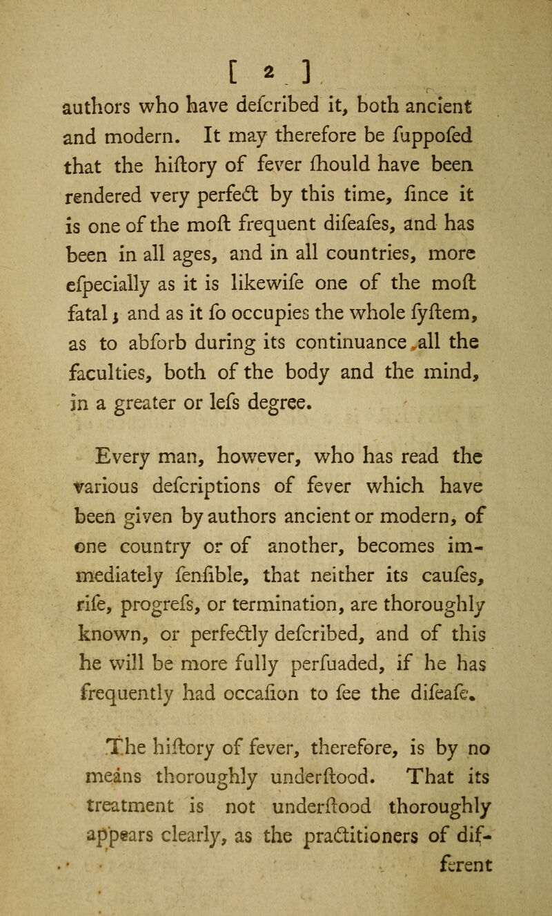 authors who have deicribed it, both ancient and modern. It may therefore be fuppofed that the hiftory of fever fhould have been rendered very perfe<5t by this time, fince it is one of the moft frequent difeafes, and has been in all ages, and in all countries, more efpecially as it is likewife one of the moft fatal $ and as it fo occupies the whole fyftem, as to abforb during its continuance .all the faculties, both of the body and the mind, in a greater or lefs degree. Every man, however, who has read the various defcriptions of fever which have been given by authors ancient or modern, of one country or of another, becomes im- mediately fenfible, that neither its caufes, rife, progrefs, or termination, are thoroughly known, or perfectly defcribed, and of this he will be more fully perfuaded, if he has frequently had occalion to fee the difeafe. the hiftory of fever, therefore, is by no means thoroughly underftood. That its treatment is not underftood thoroughly appears clearly, as the practitioners of dif- ferent