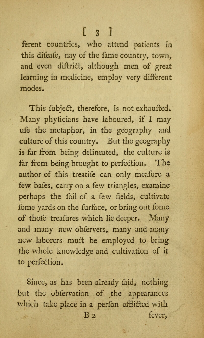 ferent countries, who attend patients in this difeafe, nay of the fame country, town, and even diftrid:, although men of great learning in medicine, employ very different modes. This fubjedt, therefore, is not exhausted. Many phyficians have laboured, if I may ufe the metaphor, in the geography and culture of this country. But the geography is far from being delineated, the culture is far from being brought to perfection. The author of this treatife can only meafure a few bafes, carry on a few triangles, examine perhaps the foil of a few fields, cultivate fome yards on the furface, or bring out fome of thofe treafures which lie deeper. Many and many new obfervers, many and many new laborers muft be employed to bring the whole knowledge and cultivation of it to perfection. Since, as has been already faid, nothing but the obfervation of the appearances which take place in a perfon affiidted with B 2 fever,