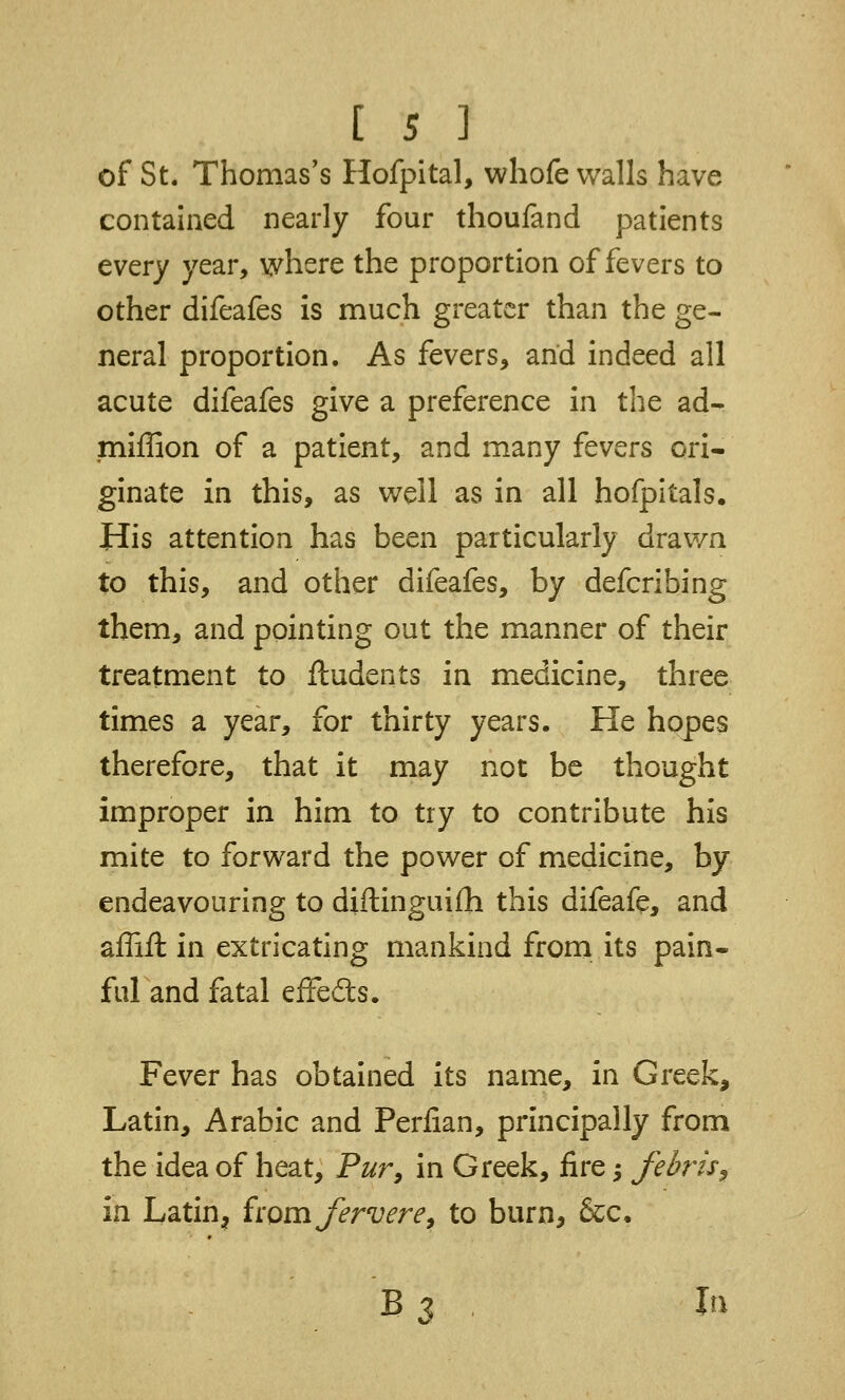 [ 5 ] of St. Thomas's Hofpital, whofe walls have contained nearly four thoufand patients every year, where the proportion of fevers to other difeafes is much greater than the ge- neral proportion. As fevers, and indeed all acute difeafes give a preference in the ad- miffion of a patient, and many fevers ori- ginate in this, as well as in all hofpitals. His attention has been particularly drawn to this, and other difeafes, by defcribing them, and pointing out the manner of their treatment to ftudents in medicine, three times a year, for thirty years. He hopes therefore, that it may not be thought improper in him to try to contribute his mite to forward the power of medicine, by endeavouring to diftingui£h this difeafe, and affift in extricating mankind from its pain- ful and fatal effects. Fever has obtained its name, in Greek, Latin, Arabic and Perfian, principally from the idea of heat, Pur, in Greek, fire; febris^ in Latinj from Jervere, to burn, &c.