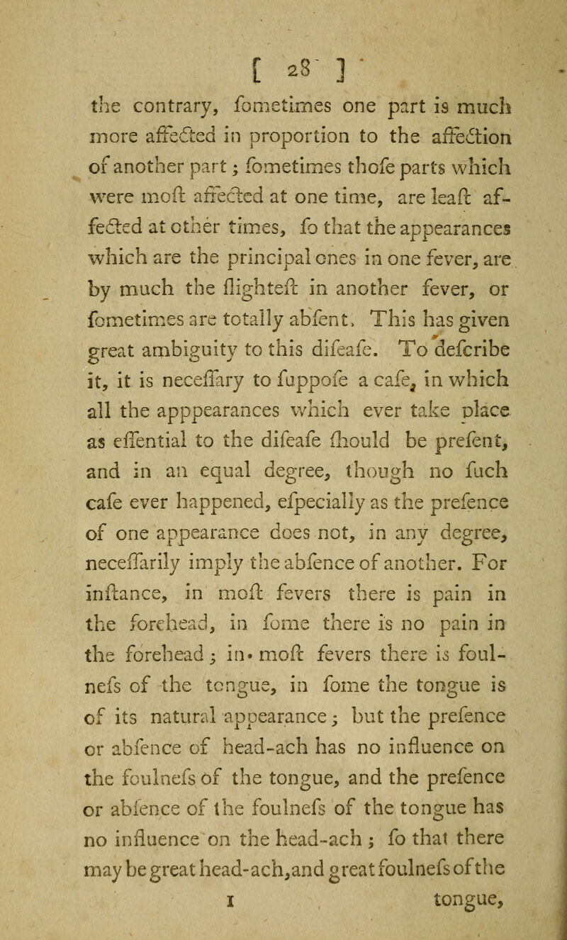 C 28■ 3 • the contrary, fometimes one part 19 much more affected in proportion to the affection of another part; fometimes thofe parts which were moft affected at one time, are leaf!: af- fected at other times, fo that the appearances which are the principal ones in one fever, are by much the flighteft in another fever, or fometimes are totally abfent. This has given great ambiguity to this difeafe. To defcribe it, it is neceffary to fuppofe a cafe, in which all the apppearances which ever take place as effential to the difeafe mould be prefent, and in an equal degree, though no fuch cafe ever happened, efpecially as the prefence of one appearance does not, in any degree, neceflarily imply the abfence of another. For inftance, in moft fevers there is. pain in the forehead, in fome there is no pain in the forehead; in* moft fevers there ia foul- nefs of the tongue, in fome the tongue is of its natural appearance; but the prefence or abfence of head-ach has no influence on the foulnefs of the tongue, and the prefence or abfence of the foulnefs of the tongue has no influence on the head-ach ; fo that there may be great head-ach,and great foulnefs of the 1 tongue,