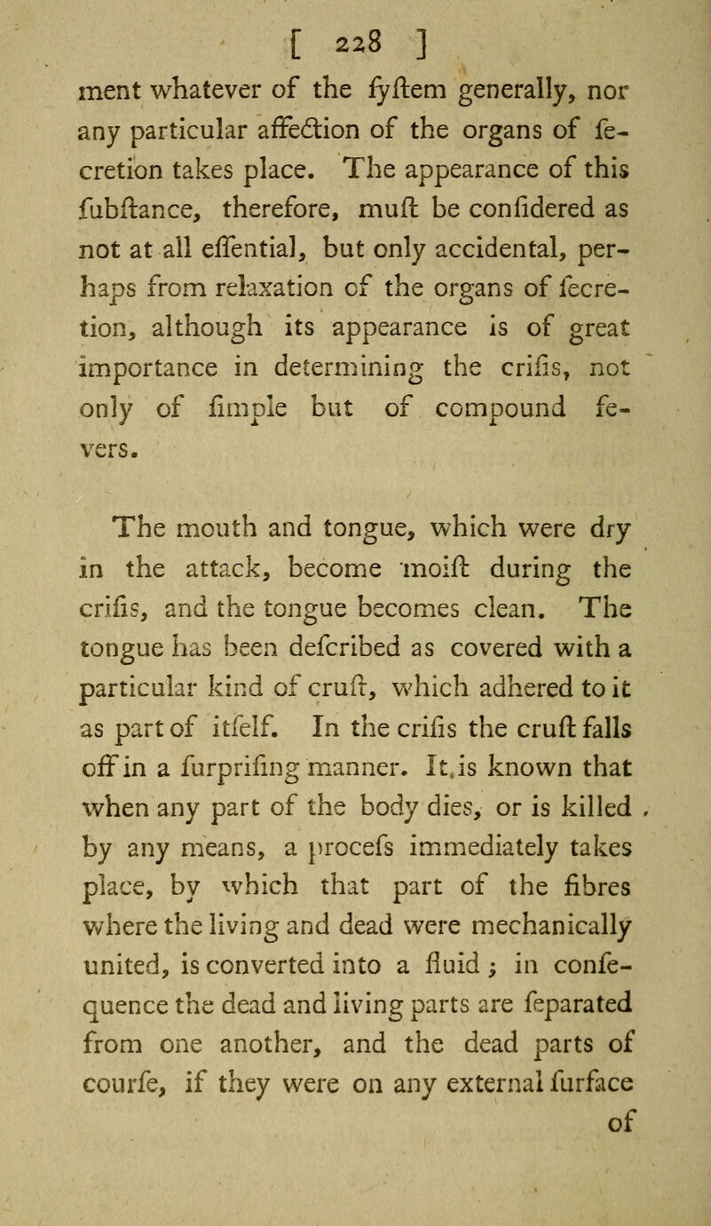 ment whatever of the fyftem generally, nor any particular affection of the organs of fe- cretion takes place. The appearance of this fubftance, therefore, muft be confidered as not at all efTential, but only accidental, per- haps from relaxation of the organs of fecre- tion, although its appearance is of great importance in determining the crifis, not only of fimple but of compound fe- vers. The mouth and tongue, which were dry in the attack, become moift during the crifis, and the tongue becomes clean. The tongue has been defcribed as covered with a particular kind of cruft, which adhered to it as part of itfelf. In the crifis the cruft falls off in a furprifing manner. It,is known that when any part of the body dies, or is killed , by any means, a procefs immediately takes place, by which that part of the fibres where the living and dead were mechanically united, is converted into a fluid ; in confe- quence the dead and living parts are feparated from one another, and the dead parts of courfe, if they were on any external furface of