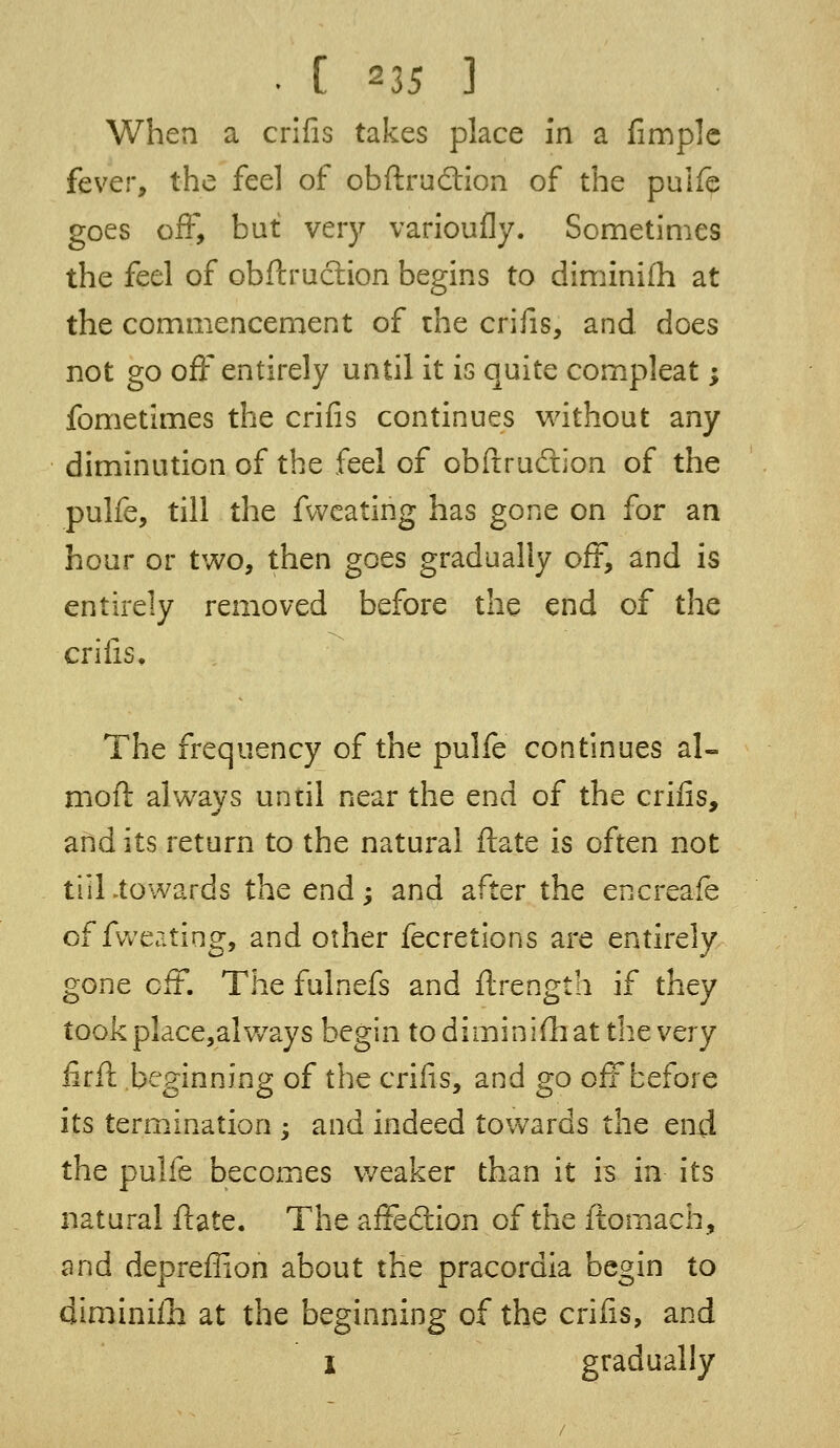 When a crifis takes place in a fimple fever, the feel of obftruc~tion of the pulfe goes off, but very varioufly. Sometimes the feel of obftruction begins to diminifh at the commencement of the crifis, and does not go off entirely until it is quite compleat; fometimes the crifis continues without any diminution of the feel of obftrudtion of the pulfe, till the fvveating has gone on for an hour or two, then goes gradually off, and is entirely removed before the end of the crifis. The frequency of the pulfe continues al- moft always until near the end of the crifis, and its return to the natural ftate is often not till .towards the end; and after the encreafe of fweating, and other fecretions are entirely gone off. The fulnefs and ftrength if they took place,always begin to diminish at the very firft beginning of the crifis, and go off before its termination ; and indeed towards the end the pulfe becomes weaker than it is in its natural ftate. The affection of the ftomach, and depreflion about the pracordia begin to diminifh at the beginning of the crifis, and I gradually