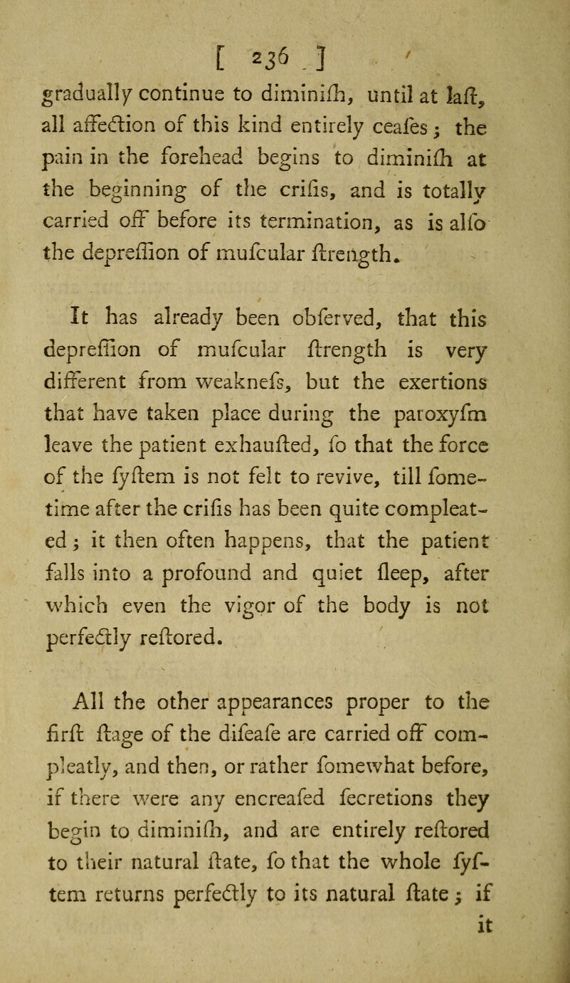 [ *3& J gradually continue to diminifh, until at laft, all affe&ion of this kind entirely ceafes ; the pain in the forehead begins to diminish at the beginning of the crifis, and is totally carried off before its termination, as is alio the depreffion of mufcular ftrcngth. It has already been obferved, that this depreffion of mufcular flrength is very different from weaknefs, but the exertions that have taken place during the paroxyfm leave the patient exhaufted, fo that the force of the fyftem is not felt to revive, till fome- time after the crifis has been quite compleat- ed; it then often happens, that the patient falls into a profound and quiet fleep, after which even the vigor of the body is not perfedtly reftored. All the other appearances proper to the firft ftage of the difeafe are carried off com- pleatly, and then, or rather fomewhat before, if there were any encreafed fecretions they begin to diminifli, and are entirely reftored to their natural irate, fo that the whole fyf- tem returns perfectly to its natural ftate; if it