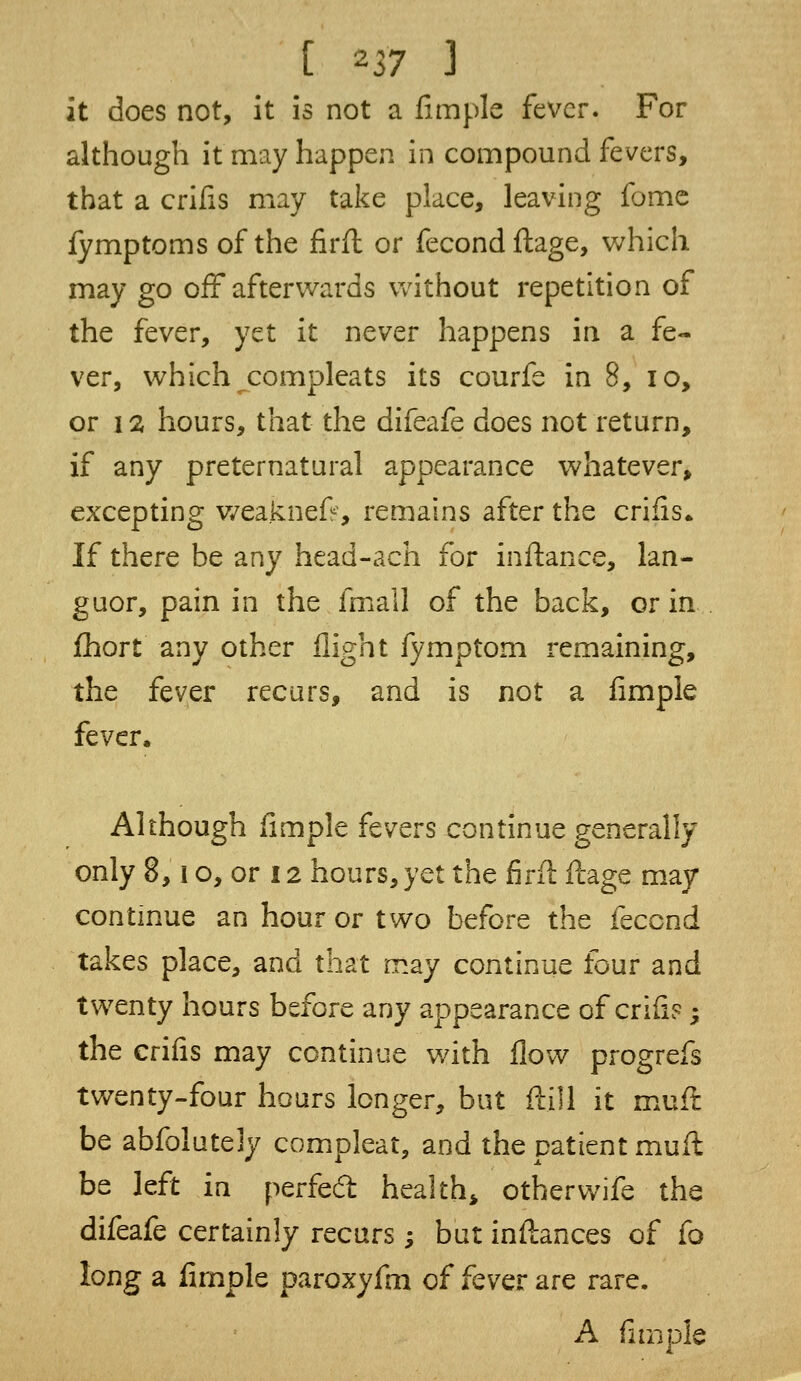 it does not, it is not a fimple fever. For although it may happen in compound fevers, that a crifis may take place, leaving fome fymptoms of the firfl or fecondftage, which may go off afterwards without repetition of the fever, yet it never happens in a fe- ver, which compleats its courfe in 8, io, or i % hours, that the difeafe does not return, if any preternatural appearance whatever, excepting weaknefr, remains after the crifis* If there be any head-ach for inftance, lan- guor, pain in the frnall of the back, or in fhort any other flight iymptom remaining, the fever recurs, and is not a fimple fever. Although fimple fevers continue generally only 8, i o, or 12 hours, yet the firfl ftage may continue an hour or two before the fecend takes place, and that may continue four and twenty hours before any appearance of crifis; the crifis may continue with flow progrefs twenty-four hours longer, but (till it muft be abfolutely compleat, and the patient muft be left in perfect health other wife the difeafe certainly recurs ; but inftances of fo long a fimple paroxyfm of fever are rare. A fimple