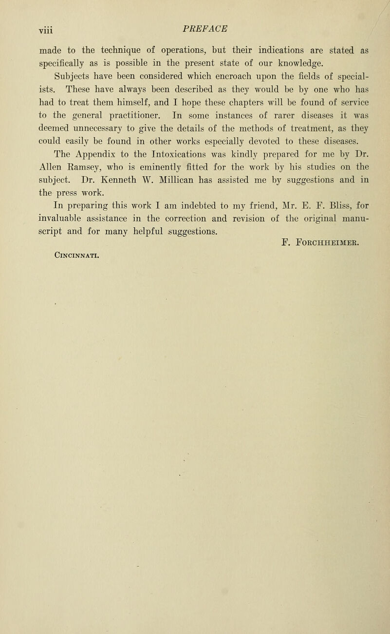 made to the technique of operations, but their indications are stated as specifically as is possible in the present state of our knowledge. Subjects have been considered which encroach upon the fields of special- ists. These have always been described as they would be by one who has had to treat them himself, and I hope these chapters will be found of service to the general practitioner. In some instances of rarer diseases it was deemed unnecessary to give the details of the methods of treatment, as they could easily be found in other works especially devoted to these diseases. The Appendix to the Intoxications was kindly prepared for me by Dr. Allen Eamsey, who is eminently fitted for the work by his studies on the subject. Dr. Kenneth W. Millican has assisted me by suggestions and in the press work. In preparing this work I am indebted to my friend, Mr. E. F. Bliss, for invaluable assistance in the correction and revision of the original manu- script and for many helpful suggestions. F. FORCHHEIMER.