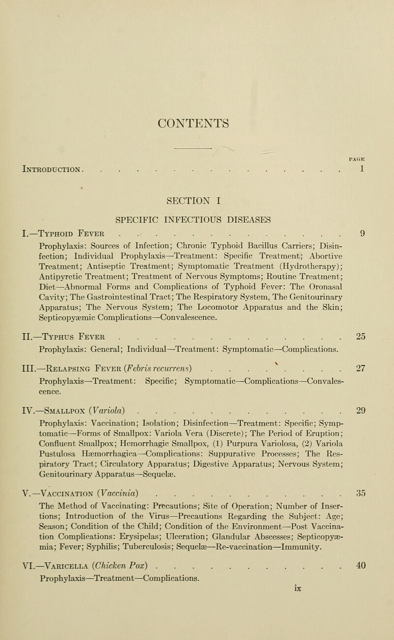 CONTENTS Introduction . SECTION I SPECIFIC INFECTIOUS DISEASES T.—Typhoid Fever . 9 Prophylaxis: Sources of Infection; Chronic Typhoid Bacillus Carriers; Disin- fection; Individual Prophylaxis—Treatment: Specific Treatment; Abortive Treatment; Antiseptic Treatment; Symptomatic Treatment (Hydrotherapy); Antipyretic Treatment; Treatment of Nervous Symptoms; Routine Treatment; Diet—Abnormal Forms and Complications of Typhoid Fever: The Oronasal Ca\'ity; The Gastrointestinal Tract; The Respiratory System, The Genitourinary Apparatus; The Nervous System; The Locomotor Apparatus and the Skin; Septicopysemic Complications—Convalescence. II.—Typhus Fever . 25 Prophylaxis: General; Individual—Treatment: Symptomatic—Complications. III.—Relapsing Fever {Febris recurrens) 27 Prophylaxis—Treatment: Specific; Symptomatic—Comphcations—Convales- cence. IV.—Smallpox (Variola) 29 Prophylaxis: Vaccination; Isolation; Disinfection—Treatment: Specific; Symp- tomatic—Forms of Smallpox: Variola Vera (Discrete); The Period of Eruption; Confluent Smallpox; Hemorrhagic Smallpox, (1) Purpura Variolosa, (2) Variola Pustulosa Hsemorrhagica—Complications: Suppurative Processes; The Res- piratory Tract; Circulatory Apparatus; Digestive Apparatus; Nervous System; Genitourinary Apparatus—Sequelae. V.—Vaccination (Vaccinia) 35 The Method of Vaccinating: Precautions; Site of Operation; Number of Inser- tions; Introduction of the Virus—Precautions Regarding the Subject: Age; Season; Condition of the Child; Condition of the Environment—Post Vaccina- tion Comphcations: Erysipelas; Ulceration; Glandular Abscesses; Septicopyae- mia; Fever; Syphilis; Tuberculosis; Sequelse—Re-vaccination—Immunity. YL.—^Varicella (Chicken Pox) 40 Prophylaxis—Treatment—Comphcations.