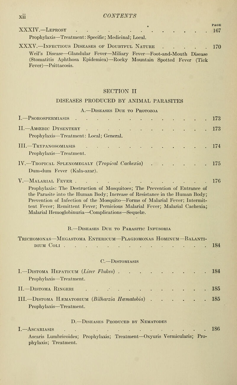 PAGE XXXIV.—Leprosy 167 Prophylaxis—Treatment: Specific; Medicinal; Local. XXXV.—Infectious Diseases of Doubtful Nature 170 Weil's Disease—Glandular Fever—Miliary Fever—Foot-and-Mouth Disease (Stomatitis Aphthosa Epidemica)—Rocky Mountain Spotted Fever (Tick Fever)—Psittacosis. SECTION II DISEASES PRODUCED BY ANIMAL PARASITES A.—Diseases Due to Protozoa I.—PSOROSPERMIASIS 173 II.—Amcebic Dysentery 173 Prophylaxis—Treatment: Local; General. III.—Trypanosomiasis 174 Prophylaxis—Treatment. IV.—Tropical Splenomegaly (Tropical Cachexia) 175 Dum-dum Fever (Kala-azar). v.—Malarial Fever 176 Prophylaxis: The Destruction of Mosquitoes; The Prevention of Entrance of the Parasite into the Human Body; Increase of Resistance in the Human Body; Prevention of Infection of the Mosquito—Forms of Malarial Fever; Intermit- tent Fever; Remittent Fever; Pernicious Malarial Fever; Malarial Cachexia; Malarial Hemoglobinuria—Complications—Sequelae. B.—Diseases Due to Parasitic Infusoria Trichomonas—Megastoma Entericum—Plagiomonas Hominum—Balanti- dium coli 184 C. DiSTOMIASIS I.—DiSTOMA Hepaticum (Liver Flukes) 184 Prophylaxis—Treatment. II.—DiSTOMA Ringeri . . .• 185 III.—DiSTOMA H^MATOBiuM (BUJiarzia Hcematobia) 185 Prophylaxis—Treatment. D.—Diseases Produced by Nematodes I.—ASCARIASIS . . 186 Ascaris Lumbricoides; Prophylaxis; Treatment—Oxyuris Vermicularis; Pro- phylaxis; Treatment.