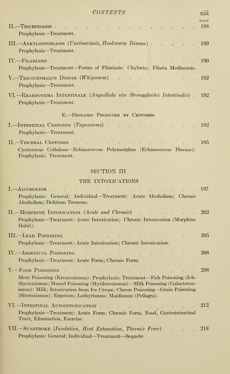 PAGE II.—Trichiniasis 188 Prophylaxis—Treatment. III.—Ankylostomiasis {Uncinariasis, Hookworm Disease) 189 Prophylaxis—Treatment. IV.—FiLARIASIS 190 Prophylaxis—Treatment—Forms of Filariasis: Chyluria; Filaria Medinensis. V.—Tkicocephalus Dispar (Whipworm) . 192 Prophylaxis—Treatment. VI.—Rhabdonema Intestinale (Anguillula sive Strongyloides Intestinalis) . 192 Prophylaxis—Treatment. E.—Diseases Produced by Cestodes I.—Intestinal Cestodes (Tapeivorms) 192 Prophylaxis—Treatment. II.—Visceral Cestodes 195 Cysticercus Cellulosse—Echinococeus Polymorphus (Echinococcus Disease): Prophylaxis; Treatment. SECTION III THE INTOXICATIONS I.—Alcoholism 197 Prophylaxis: General; Individual—Treatment: Acute Alcoholism; Chronic Alcoholism; Delirium Tremens. II.—Morphine Intoxication {Acute and Chronic) 202 Prophylaxis—Treatment: Acute Intoxication; Chronic Intoxication (Morphine Habit). III.—Lead Poisoning 205 Prophylaxis—Treatment: Acute Intoxication; Chronic Intoxication. IV.—Arsenical Poisoning 206 Prophylaxis—Treatment: Acute Form; Chronic Form. V.—Food Poisoning 208 Meat Poisoning (Kreatoxismus): Prophylaxis; Treatment—Fish Poisoning (Ich- thyotoxismus; Mussel Poisoning (Mytilotoxismus)—Milk Poisoning (Galactotox- ismus): Milk; Intoxication from Ice Cream; Cheese Poisoning—Grain Poisoning (Sitotoxismus): Ergotism; Lathyrismus; Maidismus (Pellagra). VI.—Intestinal Autointoxication 213 Prophylaxis—Treatment: Acute Form; Chronic Form, Food, Gastrointestinal Tract, Elimination, Exercise. VII.—Sunstroke {Insolation, Heat Exhaustion, Thermic Fever) . . . 218 Prophylaxis: General; Individual—Treatment—Sequelae.