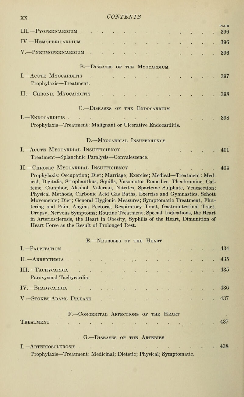 PAGE III.—Pyopericabdium , . . 396 IV.—Hemopericardium 396 V.—Pneumopericardium . 396 B.—Diseases of the Myocardium I.—Acute Myocarditis 397 Prophylaxis—Treatment. II.—Chronic Myocarditis 398 C.—Diseases of the Endocardium I.—Endocarditis 398 Prophylaxis—Treatment: Malignant or Ulcerative Endocarditis. D.—Myocardial Insufficiency I.—Acute Myocardial Insufficiency 401 Treatment—Splanchnic Paralysis—Convalescence. II.—Chronic Myocardial Insufficiency 404 Prophylaxis: Occupation; Diet; Marriage; Exercise; Medical—Treatment: Med- ical, Digitalis, Strophanthus, Squills, Vasomotor Remedies, Theobromine, Caf- feine, Camphor, Alcohol, Valerian, Nitrites, Sparteine Sulphate, Venesection; Physical Methods, Carbonic Acid Gas Baths, Exercise and Gymnastics, Schott Movements; Diet; General Hygienic Measures; Symptomatic Treatment, Flut- tering and Pain, Angina Pectoris, Respiratory Tract, Gastrointestinal Tract, Dropsy, Nervous Symptoms; Routine Treatment; Special Indications, the Heart in Arteriosclerosis, the Heart in Obesity, Syphilis of the Heart, Dimunition of Heart Force as the Result of Prolonged Rest. E.—Neuroses of the Heart I.—Palpitation 434 II.—Arrhythmia 435 III.—Tachycardia 435 Paroxysmal Tachycardia. IV.—Bradycardia . . . . 436 V.—Stokes-Adams Disease . ' . . . 437 F.—^Congenital Affections of the Heart Treatment 437 G.—Diseases of the Arteries I.—^Arteriosclerosis . 438 Prophylaxis—Treatment: Medicinal; Dietetic; Physical; Symptomatic.