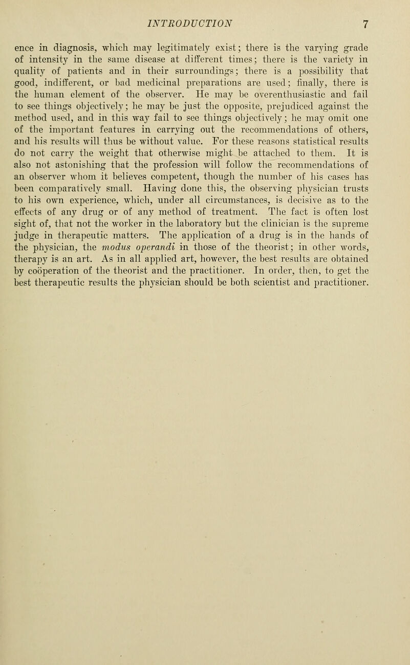 ence in diagnosis, which may legitimately exist; there is the varying grade of intensity in the same disease at different times; there is the variety in quality of patients and in their surroundings; there is a possibility that good, indifferent, or bad medicinal preparations are used; finally, there is the hunum element of the observer. He may be overenthusiastic and fail to see things objectively; he ma}^ be just the opposite, prejudiced against the method used, and in this way fail to see things objectively; he may omit one of the important features in carrying out the recommendations of others, and his results will thus be without value. For these reasons statistical results do not carry the weight that otherwise might be attached to them. It is also not astonisliing that the profession will follow the recommendations of an observer whom it believes competent, though the number of his cases has been comparatively small. Having done this, the observing physician trusts to his own experience, which, under all circumstances, is decisive as to the effects of any drug or of any method of treatment. The fact is often lost sight of, that not the worker in the laboratory but the clinician is the supreme judge in tlierapeutic matters. The application of a drug is in the hands of the physician, the modus operandi in those of the theorist; in other words, therapy is an art. As in all applied art, however, the best results are obtained by cooperation of the theorist and the practitioner. In order, then, to get the best therapeutic results the physician should be both scientist and practitioner.