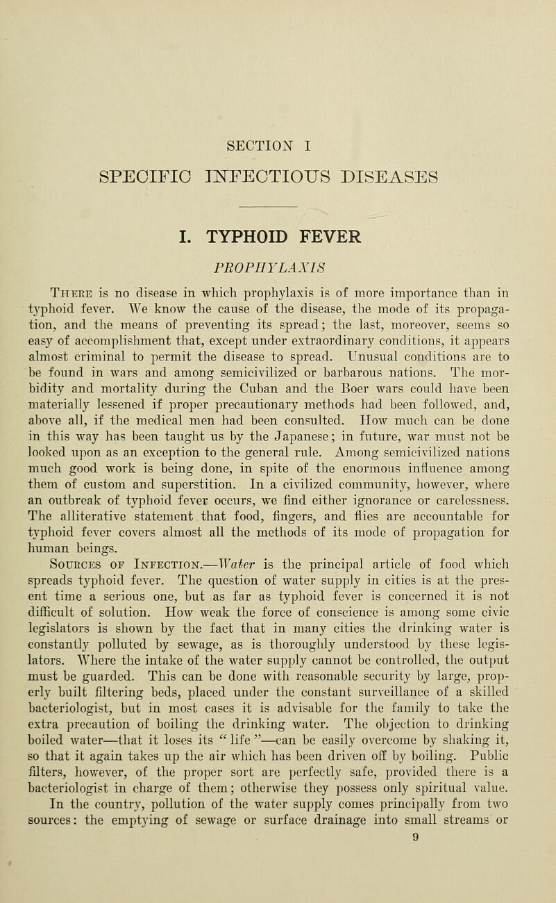 SECTION I SPECIFIC lE'FECTIOUS DISEASES I. TYPHOID FEVER PROPHYLAXIS There is no disease in which prophylaxis is of more importance than in typhoid fever. We know the cause of the disease, the mode of its propaga- tion, and the means of preventing its spread; the last, moreover, seems so easy of accomplishment that, except under extraordinary conditions, it appears almost criminal to permit the disease to spread. Unusual conditions are to be found in wars and among semicivilized or barbarous nations. The mor- bidity and mortality during the Cuban and the Boer wars could have been materially lessened if proper precautionary methods had been followed, and, above all, if the medical men had been consulted. How much can be done in this way has been taught us by the Japanese; in future, war must not be looked upon as an exception to the general rule. Among semicivilized nations much good work is being done, in spite of the enormous influence among them of custom and superstition. In a civilized community, however, where an outbreak of typhoid fever occurs, we find either ignorance or carelessness. The alliterative statement that food, fingers, and flies are accountable for typhoid fever covers almost all the methods of its mode of propagation for human beings. Sources of Infection.—Water is the principal article of food which spreads typhoid fever. The question of water supply in cities is at the pres- ent time a serious one, but as far as typhoid fever is concerned it is not difficult of solution. How weak the force of conscience is among some civic legislators is shown by the fact that in many cities the drinking water is constantly polluted by sewage, as is thoroughly understood by these legis- lators. Where the intake of the water supply cannot be controlled, the output must be guarded. This can be done with reasonable security by large, prop- erly built filtering beds, placed under the constant surveillance of a skilled bacteriologist, but in most cases it is advisable for the family to take the extra precaution of boiling the drinking water. The objection to drinking boiled water—that it loses its  life —can be easily overcome by shaking it, so that it again takes up the air which has been driven off by boiling. Public filters, however, of the proper sort are perfectly safe, provided there is a bacteriologist in charge of them; otherwise they possess only spiritual value. In the country, pollution of the water supply comes principally from two sources: the emptying of sewage or surface drainage into small streams or