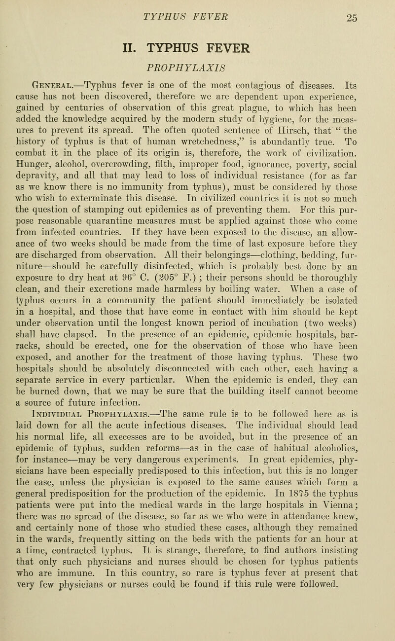 II. TYPHUS FEVER PROPHYLAXIS General.—Typhus fever is one of the most contagious of diseases. Its cause has not been discovered, therefore we are dependent upon experience, gained by centuries of observation of this great plague, to which has been added the knowledge acquired by the modern study of hygiene, for the meas- ures to prevent its spread. The often quoted sentence of Hirsch, that  the history of typhus is that of human wretchedness, is abundantly true. To combat it in the place of its origin is, therefore, the work of civilization. Hunger, alcohol, overcrowding, filth, improper food, ignorance, poverty, social depravity, and all that may lead to loss of individual resistance (for as far as we know there is no immunity from typhus), must be considered by those who wish to exterminate this disease. In civilized countries it is not so much the question of stamping out epidemics as of preventing them. For this pur- pose reasonable quarantine measures must be applied against those who come from infected countries. If they have been exposed to the disease, an allow- ance of two weeks should be made from the time of last exposure before they are discharged from observation. All their belongings—clothing, bedding, fur- niture—should be carefully disinfected, which is probably best done by an exposure to dry heat at 96° C. (205° F.) ; their persons should be thoroughly clean, and their excretions made harmless by boiling water. When a case of typhus occurs in a community the patient should immediately be isolated in a hospital, and those that have come in contact with him should be kept under observation until the longest known period of incubation (two weeks) shall have elapsed. In the presence of an epidemic, epidemic hospitals, bar- racks, should be erected, one for the observation of those who have been exposed, and another for the treatment of those having typhus. These two hospitals should be absolutely disconnected with each other, each having a separate service in every particular. When the epidemic is ended, they can be burned down, that we may be sure that the building itself cannot become a source of future infection. Individual Prophylaxis,—^The same rule is to be followed here as is laid down for all the acute infectious diseases. The individual should lead his normal life, all execesses are to be avoided, but in the presence of an epidemic of typhus, sudden reforms—as in the case of habitual alcoholics, for instance—may be very dangerous experiments. In great epidemics, phy- sicians have been especially predisposed to this infection, but this is no longer the case, unless the physician is exposed to the same causes which form a general predisposition for the production of the epidemic. In 1875 the typhus patients were put into the medical wards in the large hospitals in Vienna; there was no spread of the disease, so far as we who were in attendance knew, and certainly none of those who studied these cases, although they remained in the wards, frequently sitting on the beds with the patients for an hour at a time, contracted typhus. It is strange, therefore, to find authors insisting that only such physicians and nurses should be chosen for typhus patients who are immune. In this country, so rare is typhus fever at present that very few physicians or nurses could be found if this rule were followed.