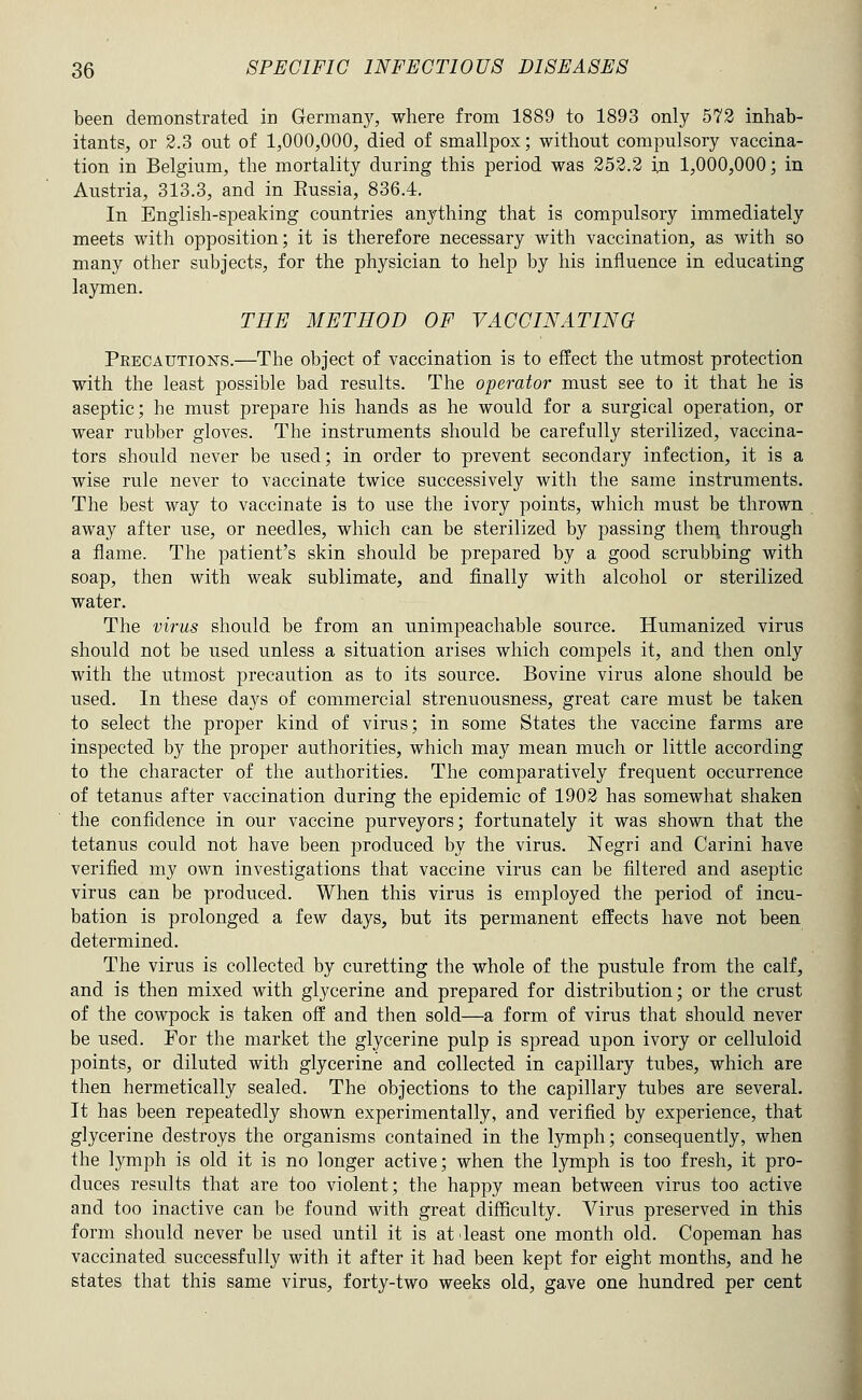 been demonstrated in Germany, where from 1889 to 1893 only 572 inhab- itants, or 2.3 out of 1,000,000, died of smallpox; without compulsory vaccina- tion in Belgium, the mortality during this period was 252.2 in 1,000,000; in Austria, 313.3, and in Eussia, 836.4. In English-speaking countries anything that is compulsory immediately meets with opposition; it is therefore necessary with vaccination, as with so many other subjects, for the physician to help by his influence in educating laymen. THE METHOD OF VACCINATING Precautions.—The object of vaccination is to effect the utmost protection with the least possible bad results. The operator must see to it that he is aseptic; he must prepare his hands as he would for a surgical operation, or wear rubber gloves. The instruments should be carefully sterilized, vaccina- tors should never be used; in order to prevent secondary infection, it is a wise rule never to vaccinate twice successively with the same instruments. The best way to vaccinate is to use the ivory points, which must be thrown away after use, or needles, which can be sterilized by passing them, through a flame. The patient's skin should be prepared by a good scrubbing with soap, then with weak sublimate, and finally with alcohol or sterilized water. The virus should be from an unimpeachable source. Humanized virus should not be used unless a situation arises which compels it, and then only with the utmost precaution as to its source. Bovine virus alone should be used. In these days of commercial strenuousness, great care must be taken to select the proper kind of virus; in some States the vaccine farms are inspected by the proper authorities, which may mean much or little according to the character of the authorities. The comparatively frequent occurrence of tetanus after vaccination during the epidemic of 1902 has somewhat shaken the confidence in our vaccine purveyors; fortunately it was shown that the tetanus could not have been produced by the virus. Negri and Carini have verified my own investigations that vaccine virus can be filtered and aseptic virus can be produced. When this virus is employed the period of incu- bation is prolonged a few days, but its permanent effects have not been determined. The virus is collected by curetting the whole of the pustule from the calf, and is then mixed with glycerine and prepared for distribution; or the crust of the cowpock is taken off and then sold—a form of virus that should never be used. For the market the glycerine pulp is spread upon ivory or celluloid points, or diluted with glycerine and collected in capillary tubes, which are then hermetically sealed. The objections to the capillary tubes are several. It has been repeatedly shown experimentally, and verified by experience, that glycerine destroys the organisms contained in the l3Tnph; consequently, when the lymph is old it is no longer active; when the lymph is too fresh, it pro- duces results that are too violent; the happy mean between virus too active and too inactive can be found with great difficulty. Virus preserved in this form should never be used until it is at least one month old. Copeman has vaccinated successfully with it after it had been kept for eight months, and he states that this same virus, forty-two weeks old, gave one hundred per cent