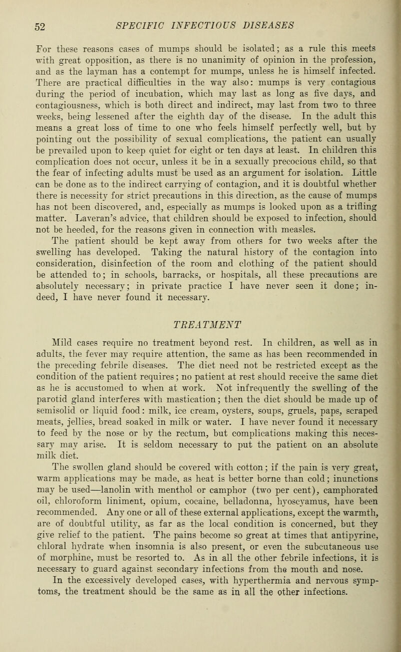 For these reasons cases of mumps should be isolated; as a rule this meets with great opposition, as there is no unanimity of opinion in the profession, and as the layman has a contempt for mumps, unless he is himself infected. There are practical difficulties in the way also: mumps is very contagious during the period of incubation, which may last as long as five days, and contagiousness, which is both direct and indirect, may last from two to three weeks, being lessened after the eighth day of the disease. In the adult this means a great loss of time to one who feels himself perfectly well, but by pointing out the possibility of sexual complications, the patient can usually be prevailed upon to keep quiet for eight or ten days at least. In children this complication does not occur, unless it be in a sexually precocious child, so that the fear of infecting adults must be used as an argument for isolation. Little can be done as to the indirect carrying of contagion, and it is doubtful whether there is necessity for strict precautions in this direction, as the cause of mumps has not been discovered, and, especially as mumps is looked upon as a trifling matter. Laveran's advice, that children should be exposed to infection, should not be heeded, for the reasons given in connection with measles. The patient should be kept away from others for two weeks after the swelling has developed. Taking the natural history of the contagion into consideration, disinfection of the room and clothing of the patient should be attended to; in schools, barracks, or hospitals, all these precautions are absolutely necessary; in private practice I have never seen it done; in- deed, I have never found it necessary. TREATMENT Mild cases require no treatment beyond rest. In children, as well as in adults, the fever may require attention, the same as has been recommended in the preceding febrile diseases. The diet need not be restricted except as the condition of the patient requires; no patient at rest should receive the same diet as he is accustomed to when at work. Xot infrequently the swelling of the parotid gland interferes with mastication; then the diet should be made up of semisolid or liquid food: milk, ice cream, oysters, soups, gruels, paps, scraped meats, jellies, bread soaked in milk or water. I have never found it necessary to feed b}^ the nose or by the rectum, but complications making this neces- sar}^ may arise. It is seldom necessary to put the patient on an absolute milk diet. The swollen gland should be covered with cotton; if the pain is very great, warm applications may be made, as heat is better borne than cold; inunctions may be used—lanolin with menthol or camphor (two per cent), camphorated oil, chloroform liniment, opium, cocaine, belladonna, hyoscyamus, have been recommended. Any one or all of these external applications, except the warmth, are of doubtful utility, as far as the local condition is concerned, but they give relief to the patient. The pains become so great at times that antip}Tine, chloral hj'drate when insomnia is also present, or even the subcutaneous use of morphine, must be resorted to. As in all the other febrile infections, it is necessary to guard against secondary infections from the mouth and nose. In the excessively developed cases, with hyperthermia and nervous symp- toms, the treatment should be the same as in all the other infections.