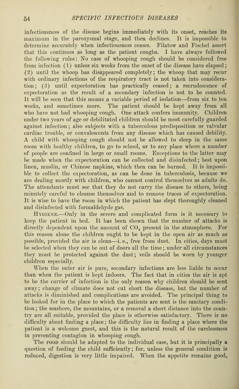 infectiousness of the disease begins immediately with its onset, reaches its maximum in the paroxysmal stage, and then declines. It is impossible to determine accurately when infectiousness ceases. Pilatow and Fischel assert that this continues as long as the patient coughs. I have always followed the following rules: ISTo case of whooping cough should be considered free from infection (1) unless six weeks from the onset of the disease have elapsed; (2) until the whoop has disappeared completely; the whoop that may recur with ordinary infections of the respiratory tract is not taken into considera- tion; (3) until expectoration has practically ceased; a recrudescence of expectoration as the result of a secondary infection is not to be counted. It will be seen that this means a variable period of isolation—^from six to ten weeks, and sometimes more. The patient should be kept away from all who have not had whooping cough. One attack confers immunity. Children under two years of age or debilitated children should be most carefully guarded against infection; also subjects with a tuberculous predisposition or valvular cardiac trouble, or convalescents from any disease which has caused debility. A child with whooping cough should not be allowed to sleep in the same room with healthy children, to go to school, or to any place where a number of jDCople are confined in large or small rooms. Exceptions to the latter may be made when the expectoration can be collected and disinfected; best upon linen, muslin, or Chinese napkins, which then can be burned. It is impossi- ble to collect the expectoration, as can be done in tuberculosis, because we are dealing mostly with children, who cannot control themselves as adults do. The attendants must see that they do not carry the disease to others, being minutely careful to cleanse themselves and to remove traces of expectoration. It is wise to have the room in which the patient has slept thoroughly cleaned and disinfected with formaldehyde gas. Hygiene.—Only in the severe and complicated form is it necessary to keep the patient in bed. It has been shown that the number of attacks is directly dependent upon the amount of COg present in the atmosphere. For this reason alone the children ought to be kept in the open air as much as possible, provided the air is clean—i, e., free from dust. In cities, days must be selected when they can be out of doors all the time; under all circumstances they must be protected against the dust; veils should be worn by younger children especially. WHien the outer air is pure, secondary infections are less liable to occur than when the patient is kept indoors. The fact that in cities the air is apt to be the carrier of infection is the only reason why children should be sent away; change of climate does not cut short the disease, but the number of attacks is diminished and complications are avoided. The principal thing to be looked for in the place to which the patients are sent is the sanitary condi- tion ; the seashore, the mountains, or a removal a short distance into the coun- try are all suitable, provided the place is otherwise satisfactory. There is no difficulty about finding a place; the difficulty lies in finding a place where the patient is a welcome guest, and this is the natural result of the carelessness in preventing contagion in whooping cough. The FOOD should be adapted to the individual case, but it is principally a question of feeding the child sufficiently; for, unless the general condition is reduced, digestion is very little impaired. When the appetite remains good.
