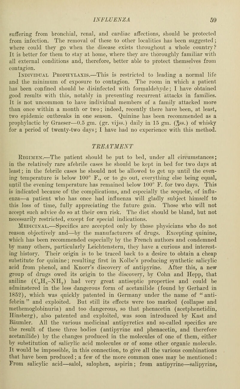 suffering from bronchial, renal, and cardiac affections, should be protected from infection. The removal of these to other localities has been suggested; where could they go when the disease exists throughout a whole country? It is better for them to stay at home, where they are thoroughly familiar with all external conditions and, therefore, better able to protect themselves from contagion. IxDiviDUAL Prophylaxis.—This is restricted to leading a normal life and the minimum of exposure to contagion. The room in which a patient has been confined should be disinfected with formaldehyde; I have obtained good results with this, notably in preventing recurrent attacks in families. It is not uncommon to have individual members of a family attacked more than once within a month or two; indeed, recently there have been, at least, two epidemic outbreaks in one season. Quinine has been recommended as a prophylactic by Graeser—0.5 gm. (gr. vijss.) daily in 15 gm. (oSS.) of whisky for a period of twenty-two days; I have had no experience with this method. TREATMENT Eegimen.—The patient should be put to bed, under all circumstances; in the relatively rare afebrile cases he should be kept in bed for two days at least; in the febrile cases he should not be allowed to get up until the even- ing temperature is below 100° F., or to go out, everything else being equal, uptil the evening temperature has remained below 100° F. for two days. This is indicated because of the complications, and especially the sequelae, of influ- enza—a patient who has once had influenza will gladly subject himself to this loss of time, fully appreciating the future gain. Those who will not accept such advice do so at their own risk. The diet should be bland, but not necessarily restricted, except for special indications. Medicinal.—Specifics are accepted only by those physicians who do not reason objectively and—by the manufacturers of drugs. Excepting quinine, which has been recommended especially by the French authors and condemned by many others, particularly Leichtenstern, they have a curious and interest- ing history. Their origin is to be traced back to a desire to obtain a cheap substitute for quinine; resulting first in Kolbe's producing synthetic salicylic acid from phenol, and Knorr's discovery of antipyrine. After this, a new group of drugs owed its origin to the discovery, by Cohn and Hepp, that aniline (CgHg-iSrHg) had very great antiseptic properties and could be adminstered in the less dangerous form of acetanilide (found by Gerhard in 1852), which was quickly patented in Germany under the name of  anti- febrin'' and exploited. But still its effects were too marked (collapse and methemoglobinuria) and too dangerous, so that phenacetin (acetphenetidin, Hinsberg), also patented and exploited, was soon introduced by Kast and Baumler. All the various medicinal antipyretics and so-called specifics are the result of these three bodies (antipyrine and phenacetin, and therefore acetanilide) by the changes produced in the molecules of one of them, either by substitution of salicylic acid molecules or of some other organic molecule. It would be impossible, in this connection, to give all the various combinations that have been produced; a few of the more common ones may be mentioned: From salicylic acid—salol, salophen, aspirin; from antipyrine—salipyrine.