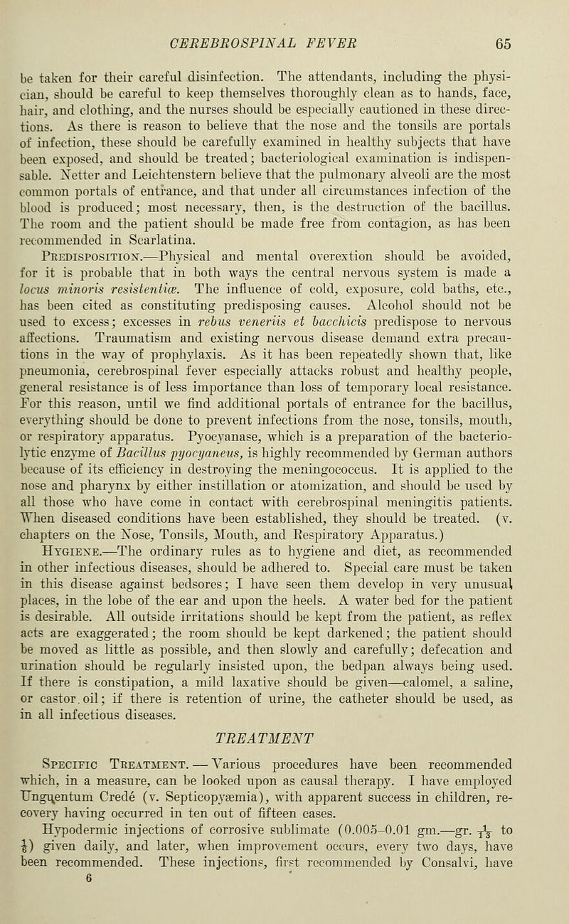 be taken for their careful disinfection. The attendants, including the physi- cian, should be careful to keep themselves thoroughly clean as to hands, face, hair, and clothing, and the nurses should be especially cautioned in these direc- tions. x\s there is reason to believe that the nose and the tonsils are portals of infection, these should be carefully examined in healthy subjects that have been exposed, and should be treated; bacteriological examination is indispen- sable. Netter and Leichtenstern believe that the pulmonary alveoli are the most common portals of entrance, and that under all circumstances infection of the blood is produced; most necessary, then, is the destruction of the bacillus. The room and the patient should be made free from contagion, as has been recommended in Scarlatina. Predisposition.—Physical and mental overextion should be avoided, for it is probable that in both ways the central nervous system is made a Jocus minoris resistentice. The influence of cold, exposure, cold baths, etc., has been cited as constituting predisposing causes. Alcohol should not be used to excess; excesses in rebus veneriis et hacchicis predispose to nervous affections. Traumatism and existing nervous disease demand extra precau- tions in the way of prophylaxis. As it has been repeatedly shown that, like pneumonia, cerebrospinal fever especially attacks robust and healthy people, general resistance is of less importance than loss of temporary local resistance. For this reason, until we find additional portals of entrance for the bacillus, everything should be done to prevent infections from the nose, tonsils, mouth, or respiratory apparatus. Pyocyanase, which is a preparation of the bacterio- lytic enz}Tne of Bacillus pyocyaneus, is highly recommended by German authors because of its efficiency in destroying the meningococcus. It is applied to the nose and pharynx by either instillation or atomization, and should be used by all those who have come in contact with cerebrospinal meningitis patients. When diseased conditions have been established, they should be treated, (v. chapters on the Xose, Tonsils, Mouth, and Eespiratory Apparatus.) Htgiexe.—The ordinary rules as to hygiene and diet, as recommended in other infectious diseases, should be adhered to. Special care must be taken in this disease against bedsores; I have seen them develop in very unusual places, in the lobe of the ear and upon the heels. A water bed for the patient is desirable. All outside irritations should be kept from the patient, as reflex acts are exaggerated; the room should be kept darkened; the patient should be moved as little as possible, and then slowly and carefully; defecation and urination should be regularly insisted upon, the bedpan always being used. If there is constipation, a mild laxative should be given—calomel, a saline, or castor.oil; if there is retention of urine, the catheter should be used, as in all infectious diseases. TREATMENT Specific Treatment. — Various procedures have been recommended which, in a measure, can be looked upon as causal therapy. I have employed Ung^entum Crede (v. Septicopysemia), with apparent success in children, re- covery having occurred in ten out of fifteen cases. Hypodermic injections of corrosive sublimate (0.005-0.01 gm.—gr. ^V to ^) given daily, and later, when improvement occurs, every two days, have been recommended. These injections, first recommended by Consalvi, have 6