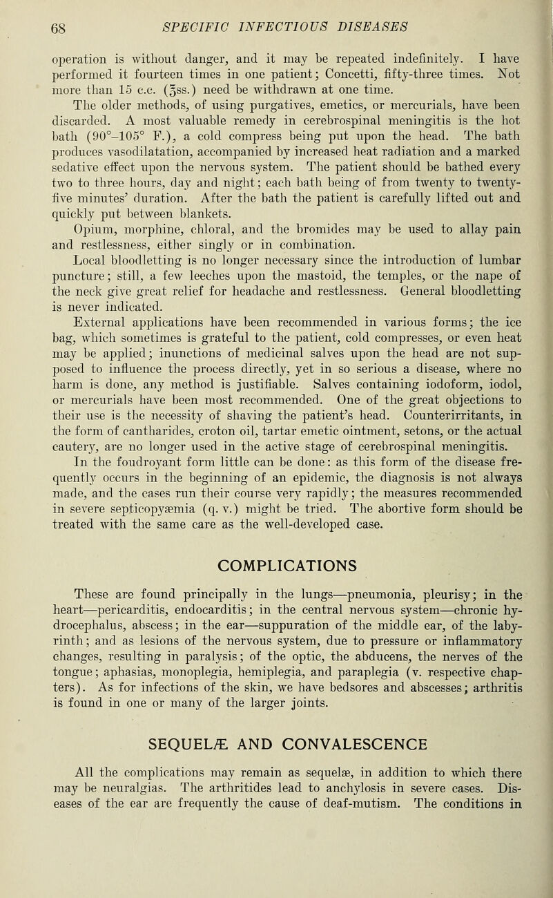 operation is without danger, and it may be repeated indefinitely. I have performed it fourteen times in one patient; Concetti, fifty-three times. Not more than 15 c.c. (oSS.) need be withdrawn at one time. The older methods, of using purgatives, emetics, or mercurials, have been discarded. A most valuable remedy in cerebrospinal meningitis is the hot bath (90°-105° F.), a cold compress being put upon the head. The bath produces vasodilatation, accompanied by increased heat radiation and a marked sedative effect upon the nervous system. The patient should be bathed every two to three hours, day and night; each bath being of from twenty to twenty- five minutes' duration. After the bath the patient is carefully lifted out and quickly put between blankets. Opium, morphine, chloral, and the bromides may be used to allay pain and restlessness, either singly or in combination. Local bloodletting is no longer necessary since the introduction of lumbar puncture; still, a few leeches upon the mastoid, the temples, or the nape of the neck give great relief for headache and restlessness. General bloodletting is never indicated. External applications have been recommended in various forms; the ice bag, which sometimes is grateful to the patient, cold compresses, or even heat may be applied; inunctions of medicinal salves upon the head are not sup- posed to influence the process directly, yet in so serious a disease, where no harm is done, any method is justifiable. Salves containing iodoform, iodol, or mercurials have been most recommended. One of the great objections to their use is the necessity of shaving the patient's head. Counterirritants, in the form of cantharides, croton oil, tartar emetic ointment, setons, or the actual cautery, are no longer used in the active stage of cerebrospinal meningitis. In the foudroyant form little can be done: as this form of the disease fre- quently occurs in the beginning of an epidemic, the diagnosis is not always made, and the cases run their course very rapidly; the measures recommended in severe septicopysemia (q. v.) might be tried. The abortive form should be treated with the same care as the well-developed case. COMPLICATIONS These are found principally in the lungs—pneumonia, pleurisy; in the heart—pericarditis, endocarditis; in the central nervous system—chronic hy- drocephalus, abscess; in the ear—suppuration of the middle ear, of the laby- rinth; and as lesions of the nervous system, due to pressure or inflammatory changes, resulting in paralysis; of the optic, the abducens, the nerves of the tongue; aphasias, monoplegia, hemiplegia, and paraplegia (v. respective chap- ters). As for infections of the skin, we have bedsores and abscesses; arthritis is found in one or many of the larger joints. SEQUEL.^ AND CONVALESCENCE All the complications may remain as sequelae, in addition to which there may be neuralgias. The arthritides lead to anchylosis in severe cases. Dis- eases of the ear are frequently the cause of deaf-mutism. The conditions in