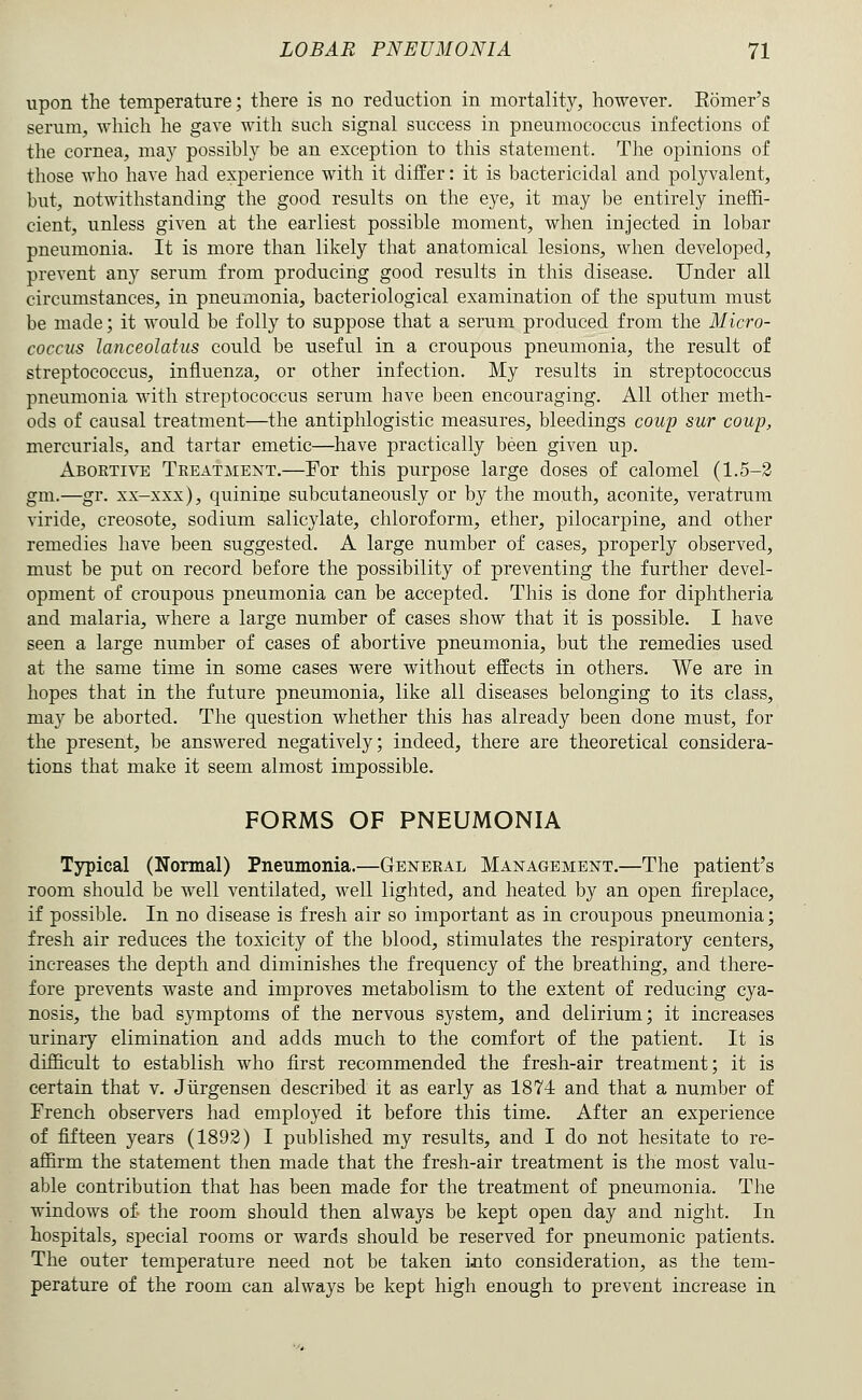 upon the temperature; there is no reduction in mortality, however. Eomer's serum, which he gave with such signal success in pneumococcus infections of the cornea, may possibly be an exception to this statement. The opinions of those who have had experience with it differ: it is bactericidal and polyvalent, but, notwithstanding the good results on the eye, it may be entirely ineffi- cient, unless given at the earliest possible moment, when injected in lobar pneumonia. It is more than likely that anatomical lesions, when developed, prevent any serum from producing good results in this disease. Under all circumstances, in pneumonia, bacteriological examination of the sputum must be made; it would be folly to suppose that a serum produced from the Micro- coccus lanceolatus could be useful in a croupous pneumonia, the result of streptococcus, influenza, or other infection. My results in streptococcus pneumonia with streptococcus serum have been encouraging. All other meth- ods of causal treatment—the antiphlogistic measures, bleedings coup sur coup, mercurials, and tartar emetic—have practically been given up. Abortive Treatment.—For this purpose large doses of calomel (1.5-2 gm.—gr. xx-xxx), quinine subcutaneously or by the mouth, aconite, veratrum viride, creosote, sodium salicylate, chloroform, ether, pilocarpine, and other remedies have been suggested. A large number of cases, properly observed, must be put on record before the possibility of preventing the further devel- opment of croupous pneumonia can be accepted. This is done for diphtheria and malaria, where a large number of cases show that it is possible. I have seen a large number of cases of abortive pneumonia, but the remedies used at the same time in some cases were without effects in others. We are in hopes that in the future pneumonia, like all diseases belonging to its class, may be aborted. The question whether this has already been done must, for the present, be answered negatively; indeed, there are theoretical considera- tions that make it seem almost impossible. FORMS OF PNEUMONIA Typical (Normal) Pneumonia.—General Management.—The patient's room should be well ventilated, well lighted, and heated by an open fireplace, if possible. In no disease is fresh air so important as in croupous pneumonia; fresh air reduces the toxicity of the blood, stimulates the respiratory centers, increases the depth and diminishes the frequency of the breathing, and there- fore prevents waste and improves metabolism to the extent of reducing cya- nosis, the bad symptoms of the nervous system, and delirium; it increases urinary elimination and adds much to the comfort of the patient. It is difficult to establish who first recommended the fresh-air treatment; it is certain that v. Jiirgensen described it as early as 1874 and that a number of French observers had employed it before this time. After an experience of fifteen years (1893) I published my results, and I do not hesitate to re- affirm the statement then made that the fresh-air treatment is the most valu- able contribution that has been made for the treatment of pneumonia. The windows of. the room should then always be kept open day and night. In hospitals, special rooms or wards should be reserved for pneumonic patients. The outer temperature need not be taken into consideration, as the tem- perature of the room can always be kept high enough to prevent increase in