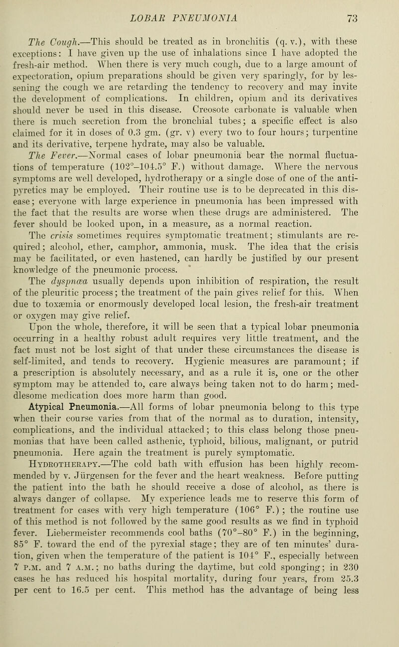 The Cough.—This should be treated as in bronchitis (q. v.), with these exceptions: I have given up the use of inhalations since I have adopted the fresh-air method. When there is very much cough, due to a large amount of expectoration, opium preparations should be given very sparingly, for by les- sening the cough we are retarding the tendency to recovery and may invite the development of complications. In children, opium and its derivatives should never be used in this disease. Creosote carbonate is valuable when there is much secretion from the bronchial tubes; a specific effect is also claimed for it in doses of 0.3 gm. (gr. v) every two to four hours; turpentine and its derivative, terpene hydrate, may also be valuable. The Fever.—Normal cases of lobar pneumonia bear the normal fluctua- tions of temperature (102°-104.5° F.) without damage. Where the nervous symptoms are well developed, hydrotherapy or a single dose of one of the anti- pyretics may be employed. Their routine use is to be deprecated in this dis- ease; everyone with large experience in pneumonia has been impressed with the fact that the results are worse when these drugs are administered. The fever should be looked upon, in a measure, as a normal reaction. The crisis sometimes requires symptomatic treatment; stimulants are re- quired; alcohol, ether, camphor, ammonia, musk. The idea that the crisis may be facilitated, or even hastened, can hardly be justified by our present knowledge of the pneumonic process. The dyspncBa usually depends upon inhibition of respiration, the result of the pleuritic process; the treatment of the pain gives relief for this. When due to toxgemia or enormously developed local lesion, the fresh-air treatment or oxygen may give relief. Upon the whole, therefore, it will be seen that a typical lobar pneumonia occurring in a healthy robust adult requires very little treatment, and the fact must not be lost sight of that under these circumstances the disease is self-limited, and tends to recovery. Hygienic measures are paramount; if a prescription is absolutely necessary, and as a rule it is, one or the other symptom may be attended to, care always being taken not to do harm; med- dlesome medication does more harm than good. Atypical Pneumonia.—All forms of lobar pneumonia belong to this type when their course varies from that of the normal as to duration, intensity, complications, and the individual attacked; to this class belong those pneu- monias that have been called asthenic, typhoid, bilious, malignant, or putrid pneumonia. Here again the treatment is purely symptomatic. Hydrotherapy.—The cold bath with effusion has been highly recom- mended by V. Jiirgensen for the fever and the heart weakness. Before putting the patient into the bath he should receive a dose of alcohol, as there is always danger of collapse. My experience leads me to reserve this form of treatment for cases with very high temperature (106° F.) ; the routine use of this method is not followed by the same good results as we find in typhoid fever. Liebermeister recommends cool baths (70°-80° F.) in the beginning, 85° F. toward the end of the pyrexial stage; they are of ten minutes' dura- tion, given when the temperature of the patient is 104° F., especially between 7 P.M. and 7 a.m.; no baths during the daytime, but cold sponging; in 230 cases he has reduced his hospital mortality, during four years, from 25.3 per cent to 16.5 per cent. This method has the advantage of being less