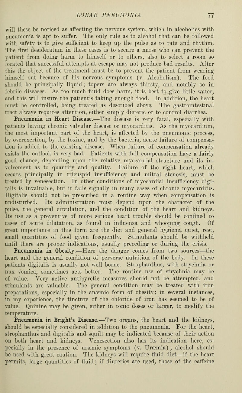 will these be noticed as affecting the nervous sj'stem, which in alcoholics with pneumonia is apt to suffer. The only rule as to alcohol that can be followed with safety is to give sufficient to keep up the pulse as to rate and rhythm. The first desideratum in these cases is to secure a nurse who can prevent the patient from doing harm to himself or to others, also to select a room so located that successful attempts at escape may not produce bad results. After this the object of the treatment must be to prevent the patient from wearing himself out because of his nervous symptoms (v. Alcoholism). The food should be principally liquid; topers are always thirsty, and notably so in febrile diseases. As too much fluid does harm, it is best to give little water, and this will insure the patient's taking enough food. In addition, the heart must be controlled, being treated as described above. The gastrointestinal tract always requires attention, either simply dietetic or to control diarrhea. Pneumonia in Heart Disease.—The disease is very fatal, especially with patients having chronic vahailar disease or myocarditis. As the myocardium, the most important part of the heart, is affected by the pneumonic process, by overexertion, by the toxine, and by the bacteria, acute failure of compensa- tion is added to the existing disease. When failure of compensation already exists the outlook is very bad. Patients with full compensation have a fairly good chance, depending upon the relative myocardial structure and its in- volvement as to quantity and quality. Failure of the right heart, which occurs principally in tricuspid insufficiency and mitral stenosis, must be treated by venesection. In other conditions of myocardial insufficiency digi- talis is invaluable, but it fails signally in many cases of chronic myocarditis. Digitalis should not be prescribed in a routine way when compensation is undisturbed. Its administration must depend upon the character of the pulse, the general circulation, and the condition of the heart and kidneys. Its use as a preventive of more serious heart trouble should be confined to cases of acute dilatation, as found in infiuenza and whooping cough. Of great importance in this form are the diet and general hygiene, quiet, rest, small quantities of food given frequently. Stimulants should be withheld until there are proper indications, usually preceding or during the crisis. Pneumonia in Obesity.—Here the danger comes from two sources—the heart and the general condition of perverse nutrition of the body. In these patients digitalis is usually not well borne. Strophanthus, with strychnia or nux vomica, sometimes acts better. The routine use of strychnia may be of value. Very active antipyretic measures should not be attempted, and stimulants are valuable. The general condition may be treated with iron preparations, especially in the anaemic form of obesity; in several instances, in my experience, the tincture of the chloride of iron has seemed to be of value. Quinine may be given, either in tonic doses or larger, to modify the temperature. Pneumonia in Bright's Disease.—Two organs, the heart and the kidneys, should be especially considered in addition to the pneumonia. For the heart, strophanthus and digitalis and squill may be indicated because of their action on both heart and kidneys. Venesection also has its indication here, es- pecially in the presence of uraemic symptoms (v. Uraemia) ; alcohol should be used with great caution. The kidneys will require fluid diet—if the heart permits, large quantities of fluid; if diuretics are used, those of the caffeine