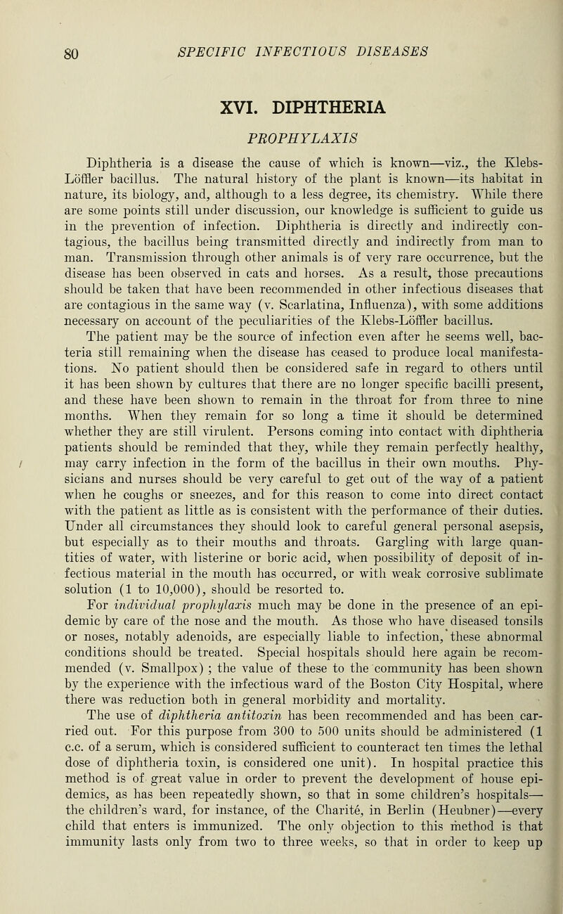 XVI. DIPHTHERIA PROPHYLAXIS Diphtheria is a disease the cause of which is known—viz., the Klebs- Loffler bacillus. The natural history of the plant is known—its habitat in nature, its biology, and, although to a less degree, its chemistry. While there are some points still under discussion, our knowledge is sufficient to guide us in the prevention of infection. Diphtheria is directly and indirectly con- tagious, the bacillus being transmitted directly and indirectly from man to man. Transmission through other animals is of very rare occurrence, but the disease has been observed in cats and horses. As a result, those precautions should be taken that have been recommended in other infectious diseases that are contagious in the same way (v. Scarlatina, Influenza), with some additions necessary on account of the peculiarities of the Klebs-Loffler bacillus. The patient may be the source of infection even after he seems well, bac- teria still remaining when the disease has ceased to produce local manifesta- tions. No patient should then be considered safe in regard to others until it has been shown by cultures that there are no longer specific bacilli present, and these have been shown to remain in the throat for from three to nine months. When they remain for so long a time it should be determined whether they are still virulent. Persons coming into contact with diphtheria patients should be reminded that they, while they remain perfectly healthy, may carry infection in the form of the bacillus in their own mouths. Phy- sicians and nurses should be very careful to get out of the way of a patient when he coughs or sneezes, and for this reason to come into direct contact with the patient as little as is consistent with the performance of their duties. Under all circumstances they should look to careful general personal asepsis, but especially as to their mouths and throats. Gargling with large quan- tities of water, with listerine or boric acid, when possibility of deposit of in- fectious material in the mouth has occurred, or with weak corrosive sublimate solution (1 to 10,000), should be resorted to. For individual prophylaxis much may be done in the presence of an epi- demic by care of the nose and the mouth. As those who have diseased tonsils or noses, notably adenoids, are especially liable to infection,' these abnormal conditions should be treated. Special hospitals should here again be recom- mended (v. Smallpox) ; the value of these to the community has been shown by the experience with the infectious ward of the Boston City Hospital, where there was reduction both in general morbidity and mortality. The use of diphtheria antitoxin has been recommended and has been car- ried out. For this purpose from 300 to 500 units should be administered (1 c.c. of a serum, which is considered sufficient to counteract ten times the lethal dose of diphtheria toxin, is considered one unit). In hospital practice this method is of great value in order to prevent the development of house epi- demics, as has been repeatedly shown, so that in some children's hospitals— the children's ward, for instance, of the Charite, in Berlin (Heubner)—ever] child that enters is immunized. The only objection to this method is tha^ immunity lasts only from two to three weeks, so that in order to keep uj