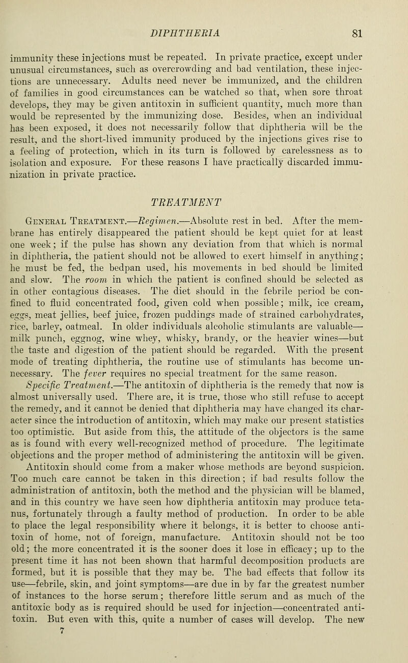 immunity these injections must be repeated. In private practice, except under unusual circumstances, such as overcrowding and bad ventilation, these injec- tions are unnecessary. Adults need never be immunized, and the children of families in good circumstances can be watched so that, when sore throat develops, they may be given antitoxin in sufficient quantity, much more than would be represented by the immunizing dose. Besides, when an individual has been exposed, it does not necessarily follow that diphtheria will be the result, and the short-lived immunity produced by the injections gives rise to a feeling of protection, which in its turn is followed by carelessness as to isolation and exposure. For these reasons I have practically discarded immu- nization in private practice. TREATMENT Geneeal Treatment.—Eegim,en.—Absolute rest in bed. After the mem- brane has entirely disappeared the patient should be kept quiet for at least one week; if the pulse has shown any deviation from that which is normal in diphtheria, the patient should not be allowed to exert himself in anything; he must be fed, the bedpan used, his movements in bed should be limited and slow. The room in which the patient is confined should be selected as in other contagious diseases. The diet should in the febrile period be con- fined to fluid concentrated food, given cold when possible; milk, ice cream, eggs, meat jellies, beef juice, frozen puddings made of strained carbohydrates, rice, barley, oatmeal. In older individuals alcoholic stimulants are valuable—• milk punch, eggnog, wine whey, whisky, brandy, or the heavier wines—but the taste and digestion of the patient should be regarded. With the present mode of treating diphtheria, the routine use of stimulants has become un- necessary. The fever requires no special treatment for the same reason. Specific Treatment.—The antitoxin of diphtheria is the remedy that now is almost universally used. There are, it is true, those who still refuse to accept the remedy, and it cannot be denied that diphtheria may have changed its char- acter since the introduction of antitoxin, which may make our present statistics too optimistic. But aside from this, the attitude of the objectors is the same as is found with every well-recognized method of procedure. The legitimate objections and the proper method of administering the antitoxin will be given. Antitoxin should come from a maker whose methods are beyond suspicion. Too much care cannot be taken in this direction; if bad results follow the administration of antitoxin, both the method and the physician will be blamed, and in this country we have seen how diphtheria antitoxin may produce teta- nus, fortunately through a faulty method of production. In order to be able to place the legal responsibility where it belongs, it is better to choose anti- toxin of home, not of foreign, manufacture. Antitoxin should not be too old; the more concentrated it is the sooner does it lose in efficacy; up to the present time it has not been shown that harmful decomposition products are formed, but it is possible that they may be. The bad effects that follow its use—febrile, skin, and joint symptoms—are due in by far the greatest number of instances to the horse serum; therefore little serum and as much of the antitoxic body as is required should be used for injection—concentrated anti- toxin. But even with this, quite a number of cases will develop. The new 7