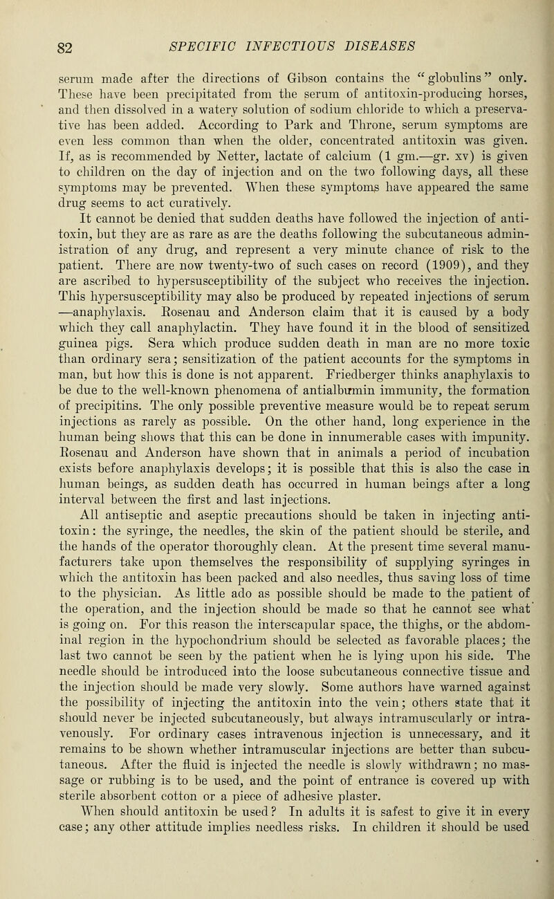 serum made after the directions of Gibson contains the  globulins only. These have been precipitated from the serum of antitoxin-producing horses, and then dissolved in a watery solution of sodium chloride to which a preserva- tive has been added. According to Park and Throne, serum symptoms are even less common than when the older, concentrated antitoxin was given. If, as is recommended by Netter, lactate of calcium (1 gm.—gr. xv) is given to children on the day of injection and on the two following days, all these symptoms may be prevented. When these symptom^ have appeared the same drug seems to act curatively. It cannot be denied that sudden deaths have followed the injection of anti- toxin, but they are as rare as are the deaths following the subcutaneous admin- istration of any drug, and represent a very minute chance of risk to the patient. There are now twenty-two of such cases on record (1909), and they are ascribed to hypersusceptibility of the subject who receives the injection. This hypersusceptibility may also be produced by repeated injections of serum —anaph3daxis. Eosenau and Anderson claim that it is caused by a body which they call anaphylactin. They have found it in the blood of sensitized guinea pigs. Sera which produce sudden death in man are no more toxic than ordinary sera; sensitization of the patient accounts for the symptoms in man, but how this is done is not apparent. Friedberger thinks anaphylaxis to be due to the well-known phenomena of antialbmnin immunity, the formation of precipitins. The only possible preventive measure would be to repeat serum injections as rarely as possible. On the other hand, long experience in the human being shows that this can be done in innumerable cases with impunity. Eosenau and Anderson have shown that in animals a period of incubation exists before anaphylaxis develops; it is possible that this is also the case in human beings, as sudden death has occurred in human beings after a long interval between the first and last injections. All antiseptic and aseptic precautions should be taken in injecting anti- toxin: the syringe, the needles, the skin of the patient should be sterile, and the hands of the operator thoroughly clean. At the present time several manu- facturers take upon themselves the responsibility of supplying syringes in which the antitoxin has been packed and also needles, thus saving loss of time to the physician. As little ado as possible should be made to the patient of the operation, and the injection should be made so that he cannot see what is going on. For this reason the interscapular space, the thighs, or the abdom- inal region in the hypochondrium should be selected as favorable places; the last two cannot be seen by the patient when he is lying upon his side. The needle should be introduced into the loose subcutaneous connective tissue and the injection should be made very slowly. Some authors have warned against the possibility of injecting the antitoxin into the vein; others state that it should never be injected subcutaneously, but always intramuscularly or intra- venously. For ordinary cases intravenous injection is unnecessary, and it remains to be shown whether intramuscular injections are better than subcu- taneous. After the fluid is injected the needle is slowly withdrawn; no mas- sage or rubbing is to be used, and the point of entrance is covered up with sterile absorbent cotton or a piece of adhesive plaster. When should antitoxin be used? In adults it is safest to give it in every case; any other attitude implies needless risks. In children it should be used