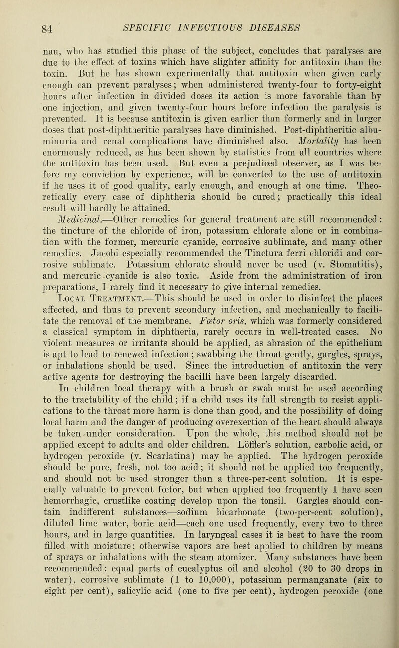 naU;, who has studied this jjliase of tlie subject, concludes that paralyses are due to the effect of toxins which have slighter affinity for antitoxin than the toxin. But he has shown experimentally that antitoxin when given early enough can prevent paralyses; when administered twenty-four to forty-eight hours after infection in divided doses its action is more favorable than by one injection, and given twenty-four hours before infection the paralysis is prevented. It is because antitoxin is given earlier than formerly and in larger doses that post-diphtheritic paralyses have diminished. Post-diphtheritic albu- minuria and renal complications have diminished also. Mortality has been enormously reduced, as has been shown by statistics from all countries where the antitoxin has been used. But even a prejudiced observer, as I was be- fore my conviction by experience, will be converted to the use of antitoxin if he uses it of good quality, early enough, and enough at one time. Theo- retically every case of diphtheria should be cured; practically this ideal result will hardly be attained. Medicinal.—Other remedies for general treatment are still recommended: the tincture of the chloride of iron, potassium chlorate alone or in combina- tion with the former, mercuric cyanide, corrosive sublimate, and many other remedies. Jacobi especially recommended the Tinctura ferri chloridi and cor- rosive sublimate. Potassium chlorate should never be used (v. Stomatitis), and mercuric cyanide is also toxic. Aside from the administration of iron preparations, I rarely find it necessary to give internal remedies. Local Treatment.—This should be used in order to disinfect the places affected, and thus to prevent secondary infection, and mechanically to facili- tate the removal of the membrane. Fcetor oris, which was formerly considered a classical symptom in diphtheria, rarely occurs in well-treated cases. ISTo violent measures or irritants should be applied, as abrasion of the epithelium is apt to lead to renewed infection; swabbing the throat gently, gargles, sprays, or inhalations should be used. Since the introduction of antitoxin the very active agents for destroying the bacilli have been largely discarded. In children local therapy with a brush or swab must be used according to the tractability of the child; if a child uses its full strength to resist appli- cations to the throat more harm is done than good, and the possibility of doing local harm and the danger of producing overexertion of the heart should always be taken under consideration. Upon the whole, this method should not be applied except to adults and older children. Loffler's solution, carbolic acid, or hydrogen peroxide (v. Scarlatina) may be applied. The hydrogen peroxide should be pure, fresh, not too acid; it should not be applied too frequently, and should not be used stronger than a three-per-cent solution. It is espe- cially valuable to prevent fcetor, but when applied too frequently I have seen hemorrhagic, crustlike coating develop upon the tonsil. Gargles should con- tain indifferent substances—sodium bicarbonate (two-per-cent solution), diluted lime water, boric acid—each one used frequently, every two to three hours, and in large quantities. In laryngeal cases it is best to have the room filled with moisture; otherwise vapors are best applied to children by means of sprays or inhalations with the steam atomizer. Many substances have been