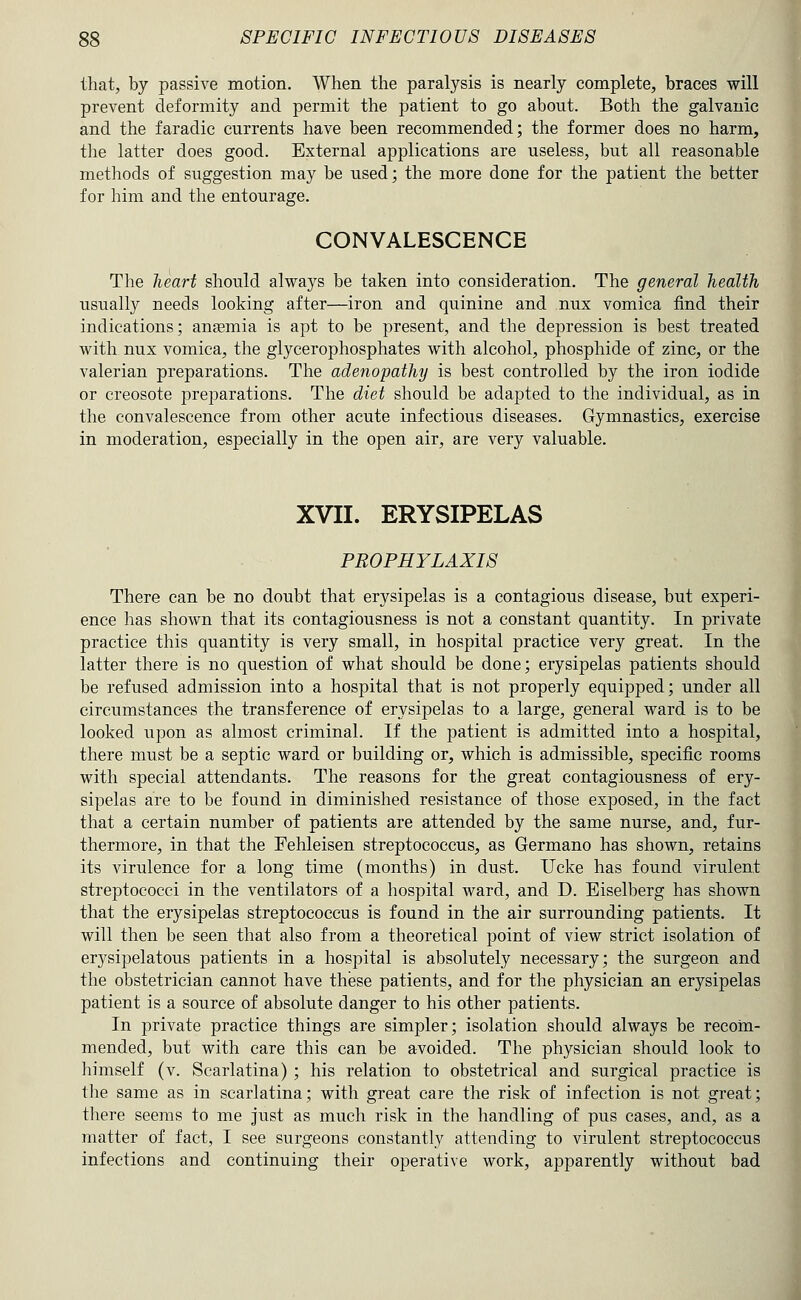 that, by passive motion. When the paralysis is nearly complete, braces will prevent deformity and permit the patient to go about. Both the galvanic and the faradic currents have been recommended; the former does no harm, the latter does good. External applications are useless, but all reasonable methods of suggestion may be used; the more done for the patient the better for him and the entourage. CONVALESCENCE The heart should always be taken into consideration. The general health usually needs looking after—iron and quinine and nux vomica find their indications; anamia is apt to be present, and the depression is best treated with, nux vomica, the glycerophosphates with alcohol, phosphide of zinc, or the valerian preparations. The adenopathy is best controlled by the iron iodide or creosote preparations. The diet should be adapted to the individual, as in the convalescence from other acute infectious diseases. Gymnastics, exercise in moderation, especially in the open air, are very valuable. XVII. ERYSIPELAS PROPHYLAXIS There can be no doubt that erysipelas is a contagious disease, but experi- ence has shown that its contagiousness is not a constant quantity. In private practice this quantity is very small, in hospital practice very great. In the latter there is no question of what should be done; erysipelas patients should be refused admission into a hospital that is not properly equipped; under all circumstances the transference of erysipelas to a large, general ward is to be looked upon as almost criminal. If the patient is admitted into a hospital, there must be a septic ward or building or, which is admissible, specific rooms with special attendants. The reasons for the great contagiousness of ery- sipelas are to be found in diminished resistance of those exposed, in the fact that a certain number of patients are attended by the same nurse, and, fur- thermore, in that the Fehleisen streptococcus, as Germano has shown, retains its virulence for a long time (months) in dust. Ucke has found virulent streptococci in the ventilators of a hospital ward, and D. Eiselberg has shown that the erysipelas streptococcus is found in the air surrounding patients. It will then be seen that also from a theoretical point of view strict isolation of erysipelatous patients in a hospital is absolutely necessary; the surgeon and the obstetrician cannot have these patients, and for the physician an erysipelas patient is a source of absolute danger to his other patients. In private practice things are simpler; isolation should always be recom- mended, but with care this can be avoided. The physician should look to himself (v. Scarlatina) ; his relation to obstetrical and surgical practice is the same as in scarlatina; with great care the risk of infection is not great; tliere seems to me just as much risk in the handling of pus cases, and, as a matter of fact, I see surgeons constantly attending to virulent streptococcus infections and continuing their operative work, apparently without bad