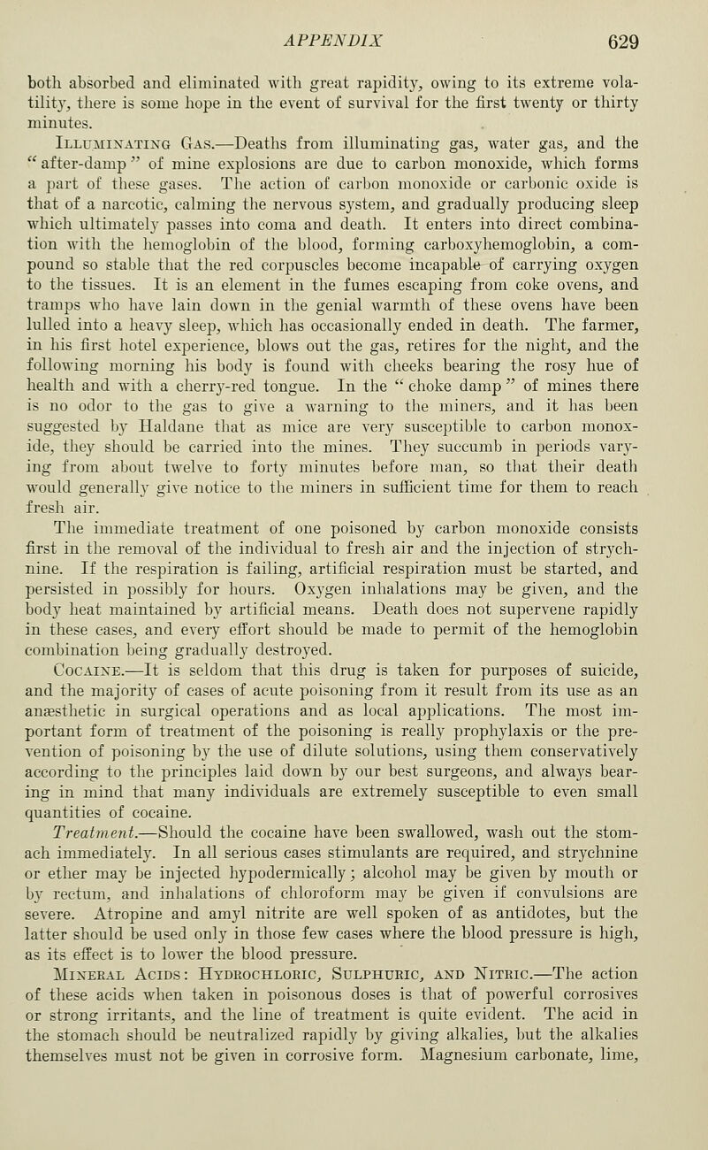 both absorbed and eliminated with great rapidity, owing to its extreme vola- tilit}', there is some hope in the event of survival for the first twenty or thirty minutes. iLLu.MiJfATiNG Gas.—Deaths from illuminating gas, water gas, and the  after-damp'' of mine explosions are due to carbon monoxide, which forms a part of these gases. The action of carbon monoxide or carbonic oxide is that of a narcotic, calming the nervous system, and gradually producing sleep which ultimately passes into coma and death. It enters into direct combina- tion with the hemoglobin of the blood, forming carboxyhemoglobin, a com- pound so stable that the red corpuscles become incapable of carrying oxygen to the tissues. It is an element in the fumes escaping from coke ovens, and tramps who have lain down in the genial warmth of these ovens have been lulled into a heavy sleep, which has occasionally ended in death. The farmer, in his first hotel experience, blows out the gas, retires for the night, and the following morning his body is found with cheeks bearing the rosy hue of health and with a cherry-red tongue. In the  choke damp  of mines there is no odor to the gas to give a warning to the miners, and it has been suggested by Haldane that as mice are very susceptible to carbon monox- ide, they should be carried into the mines. They succumb in periods vary- ing from about twelve to forty minutes before man, so that their death would generally give notice to the miners in sufficient time for them to reach fresh air. The immediate treatment of one poisoned by carbon monoxide consists first in the removal of the individual to fresh air and the injection of strych- nine. If the respiration is failing, artificial respiration must be started, and persisted in possibly for hours. Oxygen inhalations may be given, and the body heat maintained by artificial means. Death does not supervene rapidly in these cases, and every effort should be made to permit of the hemoglobin combination being gradually destroyed. Cocaine.—It is seldom that this drug is taken for purposes of suicide, and the majority of cases of acute poisoning from it result from its use as an anaesthetic in surgical operations and as local applications. The most im- portant form of treatment of the poisoning is really prophylaxis or the pre- vention of poisoning by the use of dilute solutions, using them conservatively according to the principles laid down by our best surgeons, and always bear- ing in mind that many individuals are extremely susceptible to even small quantities of cocaine. Treatment.—Should the cocaine have been swallowed, wash out the stom- ach immediately. In all serious cases stimulants are required, and strychnine or ether may be injected hypodermically; alcohol may be given by mouth or by rectum, and inhalations of chloroform may be given if convulsions are severe. Atropine and amyl nitrite are well spoken of as antidotes, but the latter should be used only in those few cases where the blood pressure is high, as its effect is to lower the blood pressure. Mineral Acids: Hydrochloric, Sulphuric, and Nitric.—The action of these acids when taken in poisonous doses is that of powerful corrosives or strong irritants, and the line of treatment is quite evident. The acid in the stomach should be neutralized rapidly by giving alkalies, but the alkalies themselves must not be given in corrosive form. Magnesium carbonate, lime.
