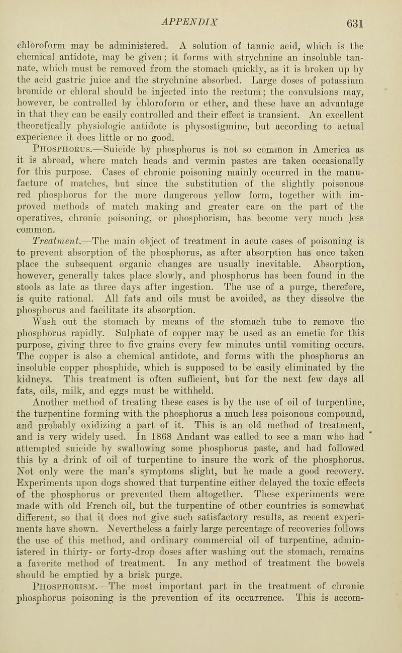 chloroform may be administered. A solution of tannic acid, which is the chemical antidote, may be given; it forms with strychnine an insoluble tan- nate, which must be removed from the stonuich quickly, as it is broken up by the acid gastric juice and the strychnine absorbed. Large doses of potassium bromide or chloral should be injected into the rectum; the convulsions may, however, be controlled by chloroform or ether, and these have an advantage in that they can he easily controlled and their effect is transient. An excellent theoretically pliysiologic antidote is physostigmine, but according to actual experience it does little or no good. Phosphorus.—Suicide by phosphorus is not so common in America as it is abroad, where match heads and vermin pastes are taken occasionally for this purpose. Cases of chronic poisoning mainly occurred in the manu- facture of matches, but since the substitution of the slightly poisonous red phosphorus for the more dangerous yellow form, together with im- proved methods of match making and greater care on the part of the operatives, chronic poi.soning, or phosphorism, has become very much less common. Treatment.—The main object of treatment in acute cases of poisoning is to prevent absorption of the phosphorus, as after absorption has once taken place the subsequent organic changes are usually inevitable. Absorption, however, generally takes place slowly, and phosphorus has been found in the stools as late as three days after ingestion. The use of a purge, therefore, is quite rational. All fats and oils must be avoided, as they dissolve the phosphorus and facilitate its absorption. Wash out the stomach by means of the stomach tube to remove the phosphorus rapidly. Sulphate of copper may be used as an emetic for this purpose, giving three to five grains every few minutes until vomiting occurs. The copper is also a chemical antidote, and forms with the phosphorus an insoluble copper phosphide, which is supposed to be easily eliminated by the kidneys. This treatment is often sufficient, but for the next few days all fats, oils, milk, and eggs must be withheld. Another method of treating these cases is by the use of oil of turpentine, the turpentine forming with the phosphorus a much less poisonous compound, and probably oxidizing a part of it. This is an old method of treatment, and is very widely used. In 1868 Andant was called to see a man who had attempted suicide by swallowing some phosphorus paste, and had followed this by a drink of oil of turpentine to insure the work of the phosphorus. Xot only were the man's symptoms slight, but he made a good recovery. Experiments upon dogs showed that turpentine either delayed the toxic effects of the phosphorus or prevented them altogether. These experiments were made with old French oil, but the turpentine of other countries is somewhat different, so that it does not give such satisfactory results, as recent experi- ments have shown. Nevertheless a fairly large percentage of recoveries follows the use of this method, and ordinary commercial oil of turpentine, admin- istered in thirty- or forty-drop doses after washing out the stomach, remains a favorite method of treatment. In any method of treatment the bowels should be emptied by a brisk purge. Phosphorism.—The most important part in the treatment of chronic phosphorus poisoning is the prevention of its occurrence. This is accom-