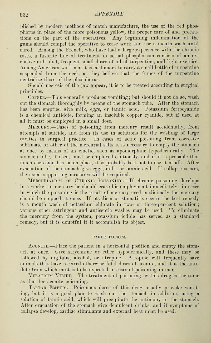 plished by modern methods of match manufacture, the use of the red phos- phorus in place of the more poisonous yellow, the proper care of and precau- tions on the part of the operatives. Any beginning inflammation of the gums should compel the operative to cease work and use a mouth wash until cured. Among the French, who have had a large experience with the chronic cases, a favorite line of treatment in actual phosphorism consists of an ex- clusive milk diet, frequent small doses of oil of turpentine, and light exercise. Among American workmen it is customary to carry a small bottle of turpentine suspended from the neck, as they believe that the fumes of the turpentine neutralize those of the phosphorus. Should necrosis of the jaw appear, it is to be treated according to surgical principles. Copper.—This generally produces vomiting; but should it not do so, wash out the stomach thoroughly by means of the stomach tube. After the stomach has been emptied give milk, eggs, or tannic acid. Potassium ferrocyanide is a chemical antidote, forming an insoluble copper cyanide, but if used at all it must be employed in a small dose. Meecury.—Cases of poisoning from mercury result accidentally, from attempts at suicide, and from its use in solutions for the washing of large cavities in surgical practice. In cases of acute poisoning from corrosive sublimate or other of the mercurial salts it is necessary to empty the stomach at once by means of an emetic, such as apomorphine hypodermically. The stomach tube, if used, must be employed cautiously, and if it is probable that much corrosion has taken place, it is probably best not to use it at all. After evacuation of the stomach give eggs, milk, or tannic acid. If collapse occurs, the usual supporting measures will be required. Meecurialism, or Cheojstic Poisoning.—If chronic poisoning develops in a worker in mercury he should cease his employment immediately; in cases in which the poisoning is the result of mercury used medicinally the mercury should be stopped at once. If ptyalism or stomatitis occurs the best remedy is a mouth wash of potassium chlorate in two- or three-per-cent solution; various other astringent and antiseptic washes may be used. To eliiuinate the mercury from the system, potassium iodide has served as a standard remedy, but it is doubtful if it accomplish its object. RARER POISONS Aconite.—Place the patient in a horizontal position and empty the stom- ach at once. Give strychnine or ether hypodermically, and these may be followed by digitalis, alcohol, or atropine. Atropine will frequently save animals that have received otherwise fatal doses of aconite, and it is the anti- dote from which most is to be expected in cases of poisoning in man. Verateum Viride.—The treatment of poisoning by this drug is the same as that for aconite poisoning. Tartar Emetic.—Poisonous doses of this drug usually provoke vomit- ing, but it is a good plan to wash out the stomach in addition, using a solution of tannic acid, which will precipitate the antimony in the stomach. After evacuation of the stomach give demulcent drinks, and if symptoms of collapse develop, cardiac stimulants and external heat must be used.