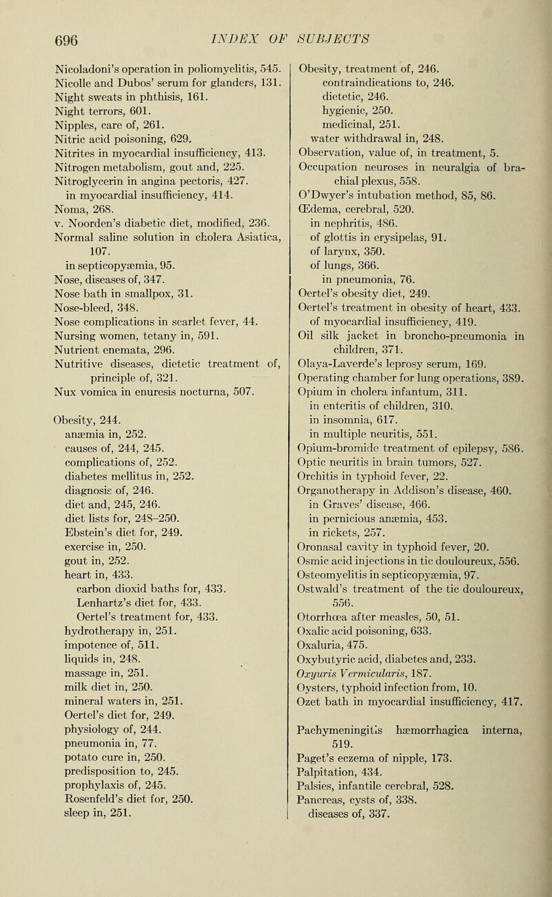 Nicoladoni's operation in poliomyelitis, 545. Nicolle and Dubos' serum for glanders, 131. Night sweats in phthisis, 161. Night terrors, 601. Nipples, care of, 261. Nitric acid poisoning, 629. Nitrites in myocardial insufficiency, 413. Nitrogen metabolism, gout and, 225. Nitroglycerin in angina pectoris, 427. in myocardial insufficiency, 414. Noma, 268. V. Noorden's diabetic diet, modified, 236. Normal saline solution in cholera Asiatica, 107. in septicopysemia, 95. Nose, diseases of, 347. Nose bath in smallpox, 31. Nose-bleed, 348. Nose complications in scarlet fever, 44. Nursing women, tetany in, 591. Nutrient enemata, 296. Nutritive diseases, dietetic treatment of, principle of, 321. Nux vomica in enuresis nocturna, 507. Obesity, 244. anaemia in, 252. causes of, 244, 245. complications of, 252. diabetes mellitus in, 252. diagnosis of, 246. diet and, 245, 246. diet lists for, 248-250. Ebstein's diet for, 249. exercise in, 250. gout in, 252. heart in, 433. carbon dioxid baths for, 433. Lenhartz's diet for, 433. Oertel's treatment for, 433. hydrotherapy in, 251. impotence of, 511. liquids in, 248. massage in, 251. milk diet in, 250. mineral waters in, 251. Oertel's diet for, 249. physiology of, 244. pneumonia in, 77. potato cure in, 250. predisposition to, 245. prophjdaxis of, 245. Rosenfeld's diet for, 250. sleep in, 251, Obesity, treatment of, 246. contraindications to, 246. dietetic, 246. hygienic, 250. medicinal, 251. water withdrawal in, 248. Observation, value of, in treatment, 5. Occupation neuroses in neuralgia of bra- chial plexus, 558. O'Dwyer's intubation method, 85, 86. CEdema, cerebral, 520. in nephritis, 486. of glottis in erysipelas, 91. of larynx, 350. of lungs, 366. in pneumonia, 76. Oertel's obesity diet, 249. Oertel's treatment in obesity of heart, 433. of myocardial insufficiency, 419. Oil silk jacket in broncho-pneumonia in children, 371. Olaya-Laverde's leprosy serum, 169. Operating chamber for lung operations, 389. Opium in cholera infantum, 311. in enteritis of children, 310. in insomnia, 617. in multiple neuritis, 551. Opium-bromide treatment of epilepsy, 586. Optic neuritis in brain tumors, 527. Orchitis in typhoid fever, 22. Organotherapy in Addison's disease, 460. in Graves' disease, 466. in pernicious anaemia, 453. in rickets, 257. Oronasal cavity in typhoid fever, 20. Osmic acid injections in tic douloureux, 556. Osteomyelitis in septicopyaemia, 97. Ostwald's treatment of the tic douloureux, 556. Otorrhoea after measles, 50, 51. Oxalic acid poisoning, 633. Oxaluria, 475. Oxybutyric acid, diabetes and, 233. Oxyuris Vermicularis, 187. Oysters, typhoid infection from, 10. Ozet bath in myocardial insufficiency, 417. Pachymeningitis haemorrhagica interna, 519. Paget's eczema of nipple, 173. Palpitation, 434. Palsies, infantile cerebral, 528. Pancreas, cysts of, 338. diseases of, 337.