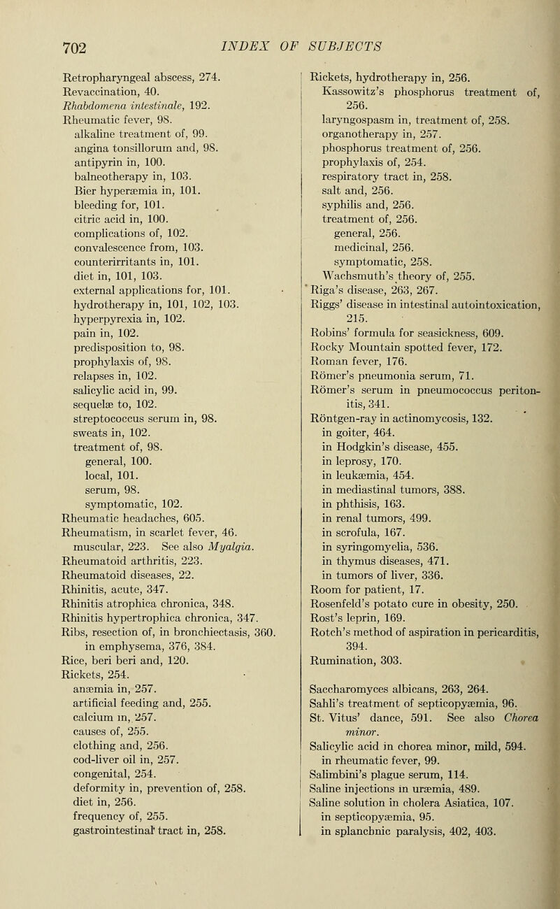 Retropharyngeal abscess, 274. Revaccination, 40. Rhabdomena intestinale, 192. Rheumatic fever, 98. alkaUne treatment of, 99. angina tonsilloi'um and, 98. antipyrin in, 100. balneotherapy in, 103. Bier hyperajmia in, 101. bleeding for, 101. citric acid in, 100. complications of, 102. convalescence from, 103. counterirritants in, 101. diet in, 101, 103. external applications for, 101. hydrotherapy in, 101, 102, 103. hyperpyrexia in, 102. pain in, 102. predisposition to, 98. prophylaxis of, 98. relapses in, 102. salicylic acid in, 99. sequelae to, 102. streptococcus serum in, 98. sweats in, 102. treatment of, 98. general, 100. local, 101. serum, 98. symptomatic, 102. Rheumatic headaches, 605. Rheumatism, in scarlet fever, 46. muscular, 223. See also Myalgia. Rheumatoid arthritis, 223. Rheumatoid diseases, 22. Rhinitis, acute, 347. Rhinitis atrophica chronica, 348. Rhinitis hypertrophica chronica, 347. Ribs, resection of, in bronchiectasis, 360. in emphysema, 376, 384. Rice, beri beri and, 120. Rickets, 254. ansemia in, 257. artificial feeding and, 255. calcium m, 257. causes of, 255. clothing and, 256. cod-liver oil in, 257. congenital, 254. deformity in, prevention of, 258. diet in, 256. frequency of, 255. gastrointestinal' tract in, 258. Rickets, hydrotherapy in, 256. Kassowitz's phosphorus treatment of, 256. laryngospasm in, treatment of, 258. organotherapy in, 257. phosphorus treatment of, 256. prophylaxis of, 254. respiratory tract in, 258. salt and, 256. syphilis and, 256. treatment of, 256. general, 256. medicinal, 256. symptomatic, 258. Wachsmuth's theory of, 255. ' Riga's disease, 263, 267. Riggs' disease in intestinal autointoxication, 215. Robins' formula for seasickness, 609. Rocky Mountain spotted fever, 172. S Roman fever, 176. ^ Romer's pneumonia serum, 71. Romer's serum in pneumococcus periton- itis, 341. Rontgen-ray in actinomycosis, 132. in goiter, 464. in Hodgkin's disease, 455. in leprosy, 170. in leukaemia, 454. in mediastinal tumors, 388. in phthisis, 163. in renal tumors, 499. in scrofula, 167. in syringomyelia, 536. in thymus diseases, 471. in tumors of liver, 336. Room for patient, 17. Rosenfeld's potato cure in obesity, 250. Rost's leprin, 169. Rotch's method of aspiration in pericarditis, 394. Rumination, 303. « Saccharomyces albicans, 263, 264. Sahli's treatment of septicopysemia, 96. St. Vitus' dance, 591. See also Chorea minor. Salicylic acid in chorea minor, mild, 594. in rheumatic fever, 99. Salimbini's plague serum, 114. Saline injections m uraemia, 489. Saline solution in cholera Asiatica, 107. in septicopysemia, 95. in splanchnic paralysis, 402, 403. 1