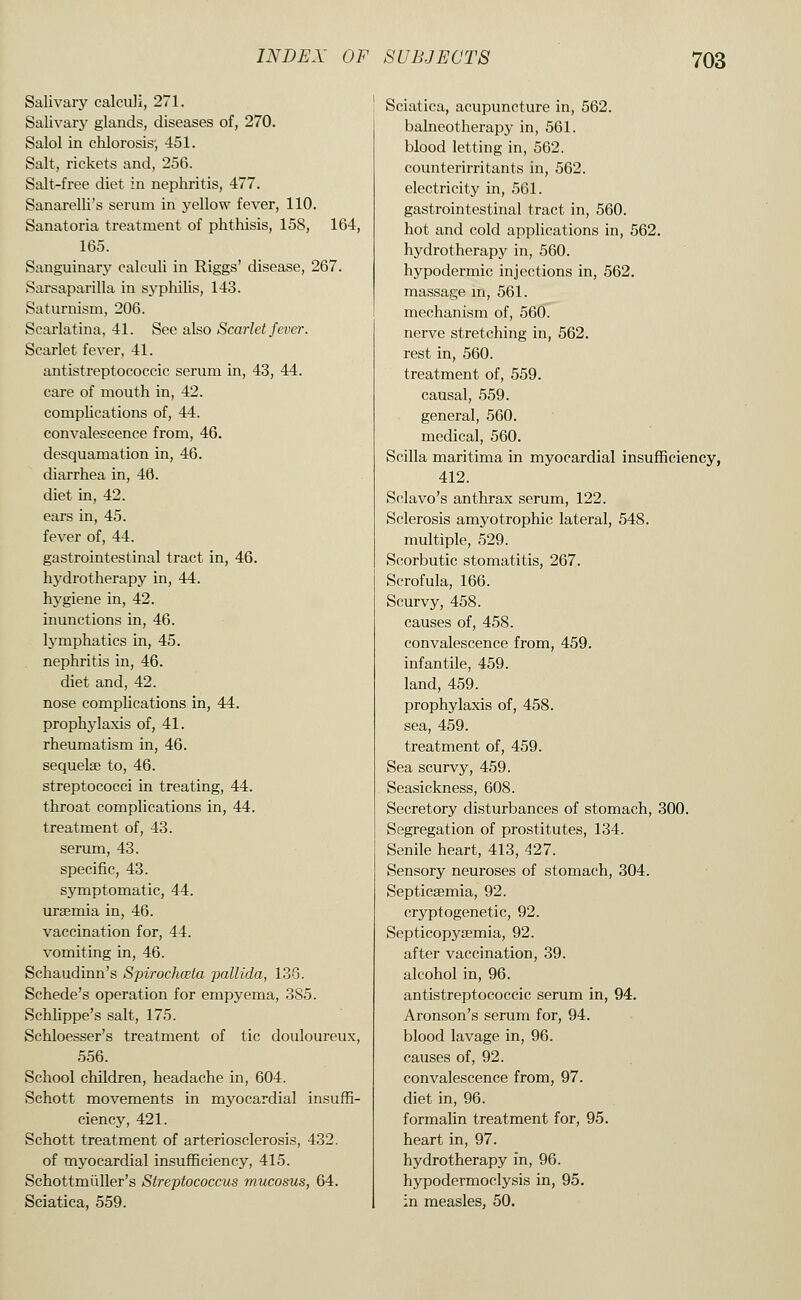 Salivary calculi, 271. Salivarj- glands, diseases of, 270. Salol in chlorosis, 451. Salt, rickets and, 256. Salt-free diet in nephritis, 477. Sanarelli's serum in yellow fever, 110. Sanatoria treatment of phthisis, 158, 164, 165. Sanguinary calculi in Riggs' disease, 267. Sarsaparilla in syphilis, 143. Saturnism, 206. Scai'latina, 41. See also Scarlet fever. Scarlet fever, 41. antistreptococcic serum in, 43, 44. care of mouth in, 42. complications of, 44. convalescence from, 46. desquamation in, 46. diarrhea in, 46. diet in, 42. ears in, 45. fever of, 44. gastrointestinal tract in, 46. hj'drotherapy in, 44. hygiene in, 42. inunctions in, 46. Ij^mphatics in, 45. nephritis in, 46. diet and, 42. nose complications in, 44. prophylaxis of, 41. rheumatism in, 46. sequelae to, 46. streptococci in treating, 44. throat complications in, 44. treatment of, 43. serum, 43. specific, 43. symptomatic, 44. uraemia in, 46. vaccination for, 44. vomiting in, 46. Schaudinn's Spirochceta pallida, 133. Schede's operation for empyema, 385. Schlippe's salt, 175. Schloesser's treatment of tic douloureux, 556. School children, headache in, 604. Schott movements in myocardial insuffi- ciency, 421. Schott treatment of arteriosclerosis, 432. of myocardial insufficiency, 415. Schottmiiller's Streptococcus mucosus, 64. Sciatica, 559. Sciatica, acupuncture in, 562. balneotherapy in, 561. blood letting in, 562. counterirritants in, 562. electricity in, 561. gastrointestinal tract in, 560. hot and cold applications in, 562. hydrotherapy in, 560. hypodermic injections in, 562. massage in, 561. mechanism of, 560. nerve stretching in, 562. rest in, 560. treatment of, 559. causal, 559. general, 560. medical, 560. Scilla maritima in myocardial insufficiency, 412. Sclavo's anthrax serum, 122. Sclerosis amyotrophic lateral, 548. multiple, 529. Scorbutic stomatitis, 267. Scrofula, 166. Scurvy, 458. causes of, 458. convalescence from, 459. infantile, 459. land, 459. prophylaxis of, 458. sea, 459. treatment of, 459. Sea scurvy, 459. Seasickness, 608. Secretory disturbances of stomach, 300. Segregation of prostitutes, 134. Senile heart, 413, ^27. Sensory neuroses of stomach, 304. Septicaemia, 92. cryptogenetic, 92. Septicopyaemia, 92. after vaccination, 39. alcohol in, 96. antistreptococcic serum in, 94. Aronson's serum for, 94. blood lavage in, 96. causes of, 92. convalescence from, 97. diet in, 96. formalin treatment for, 95. heart in, 97. hydrotherapy in, 96. hypodermoclysis in, 95. in measles, 50.